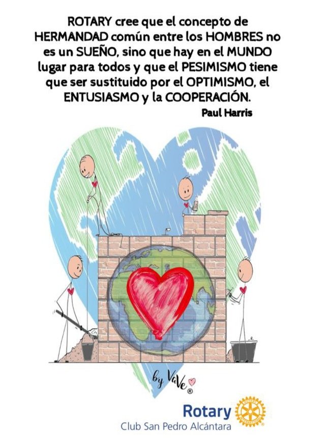 "ROTARY cree que el concepto de HERMANDAD común entre los HOMBRES no es un SUEÑO, sino que hay en el MUNDO lugar para todos y que el PESIMISMO tiene que ser sustituido por el OPTIMISMO, el ENTUSIASMO y la COOPERACIÓN"
Paul Harris (Fundador de Rotary)