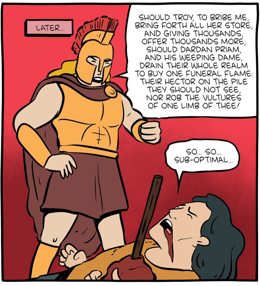 -μή με κύον γούνων γουνάζεο μὴ δὲ τοκήων·
αἲ γάρ πως αὐτόν με μένος καὶ θυμὸς ἀνήη
ὤμ᾽ ἀποταμνόμενον κρέα ἔδμεναι, οἷα ἔοργας,
ὡς οὐκ ἔσθ᾽ ὃς σῆς γε κύνας κεφαλῆς ἀπαλάλκοι,
οὐδ᾽ εἴ κεν δεκάκις τε καὶ εἰκοσινήριτ᾽ ἄποινα
-so... so sub-optimal