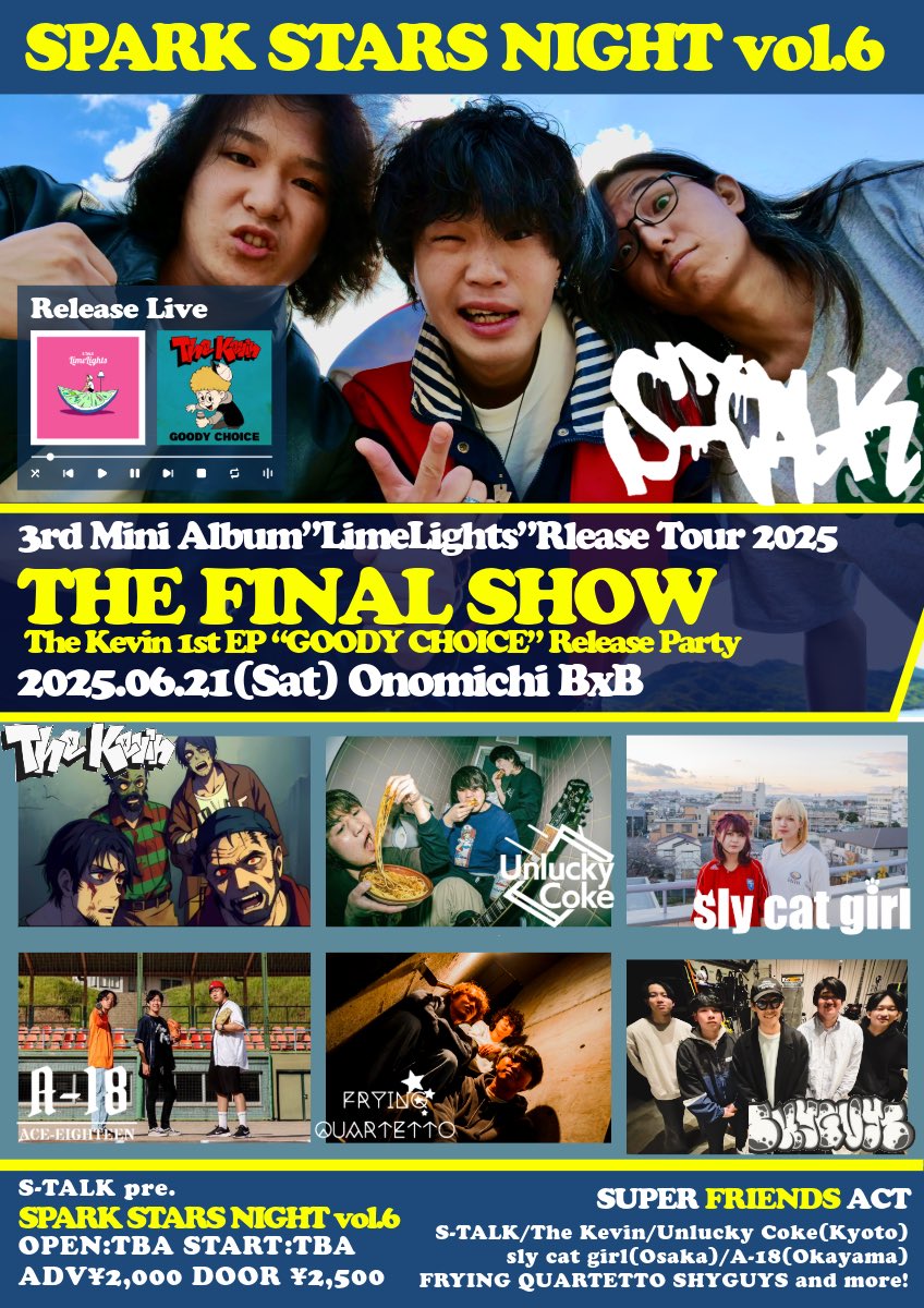 【🍋‍🟩LimeLights Release Tour Final🍋‍🟩】

2025.06.21(Sat)@尾道BxB

S-TALK pre.
SPARK STARS NIGHT vol.6

OPEN:TBA START:TBA
Ticket ADV¥2,000 DOOR ¥2,500(+1D)

【ACT】
S-TALK
The Kevin
Unlucky Coke(京都)
sly cat girl（大阪）
A-18（岡山）
フライングカルテット
SHYGUYS
and more!?