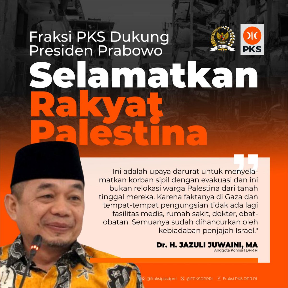 FPKSDPRRI's tweet photo. Fraksi PKS Dukung Presiden Prabowo Selamatkan Rakyat Palestina dan Usir Penjajah Israel

Fraksi PKS menyambut baik dan mendukung langkah konkrit Presiden Prabowo untuk menyelamatkan nyawa rakyat Palestina dari kebiadaban Israel dengan mengobati mereka yang terluka dengan perawatan dan pelayanan medis yang layak. 

Hal itu disampaikan oleh Ketua Fraksi PKS Jazuli Juwaini merespon pertanyaan sejumlah media atas rencana Presiden Prabowo untuk mengevakuasi dan mengobati rakyat Palestina.

Menurut Jazuli, rencana Presiden ini menunjukkan solidaritas kemanusiaan bangsa Indonesia, bahwa kita tidak tinggal diam melihat korban rakyat sipil, bayi, anak-anak, perempuan, dan orang tua tanpa berbuat apa-apa. Kita memilih untuk mengevakuasi dan mengobati mereka yang bisa diselamatkan karena semua rumah sakit dan layanan medis sudah dihancurkan oleh Israel.

"Kita sepakati dulu prinsipnya bahwa harus ada aksi nyata untuk menyelamatkan korban jiwa rakyat Palestina. Ini adalah upaya darurat untuk menyelamatkan korban sipil dengan evakuasi dan ini bukan relokasi warga Palestina dari tanah tinggal mereka. Karena faktanya di Gaza dan tempat-tempat pengungsian tidak ada lagi fasilitas medis, rumah sakit, dokter, obat-obatan. Semuanya sudah dihancurkan oleh kebiadaban penjajah Israel," tegas Jazuli.

Secara teknis, lanjut Wakil Tetap Parlemen Dunia (IPU) Untuk Urusan Timur Tengah ini, upaya penyelamatan itu harus dilakukan dengan melibatkan persetujuan dan kerjasama dengan berbagai pihak yang peduli dengan kemanusiaan rakyat Palestina mulai dari otoritas Palestina, negara-negara kawasan hingga komunitas internasional. Termasuk hal-hal teknis seperti skema penanganan, lokasi, dan fasilitas perawatannya yang memadai dan representatif.

"Kita akan terus menggalang kekuatan global untuk menghentikan penjajahan dan mengusir Israel dari Palestina, sehingga pada saatnya seluruh rakyat Palestina merasakan kemerdekaan dan kedaulatan di tanah mereka sendiri. Ini adalah amanat konstitusi sekaligus hutang sejarah bangsa Indonesia yang akan kita perjuangkan sampai Palestina merdeka," pungkasnya.

|| Dr. H. Jazuli Juwaini, MA. -- Ketua Fraksi PKS DPR RI

#fraksipksdprri 
#PKSpembelaRakyat 
#PKS
