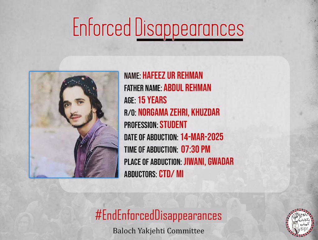 1-Name:  Hafeez Ur Rehman 
2-Father Name: Abdul Rehman 
3-Age: 15 years 
4-Profession: Student 
5-Address: Norgama Zehri, Khuzdar
6-Date of abduction: 14-Mar-2025
7-Time of abduction: 7:30 PM
8-Place of abduction: Jiwani, Gwadar
9- Abductor: CTD/ MI

#EndEnforcedDisappearances