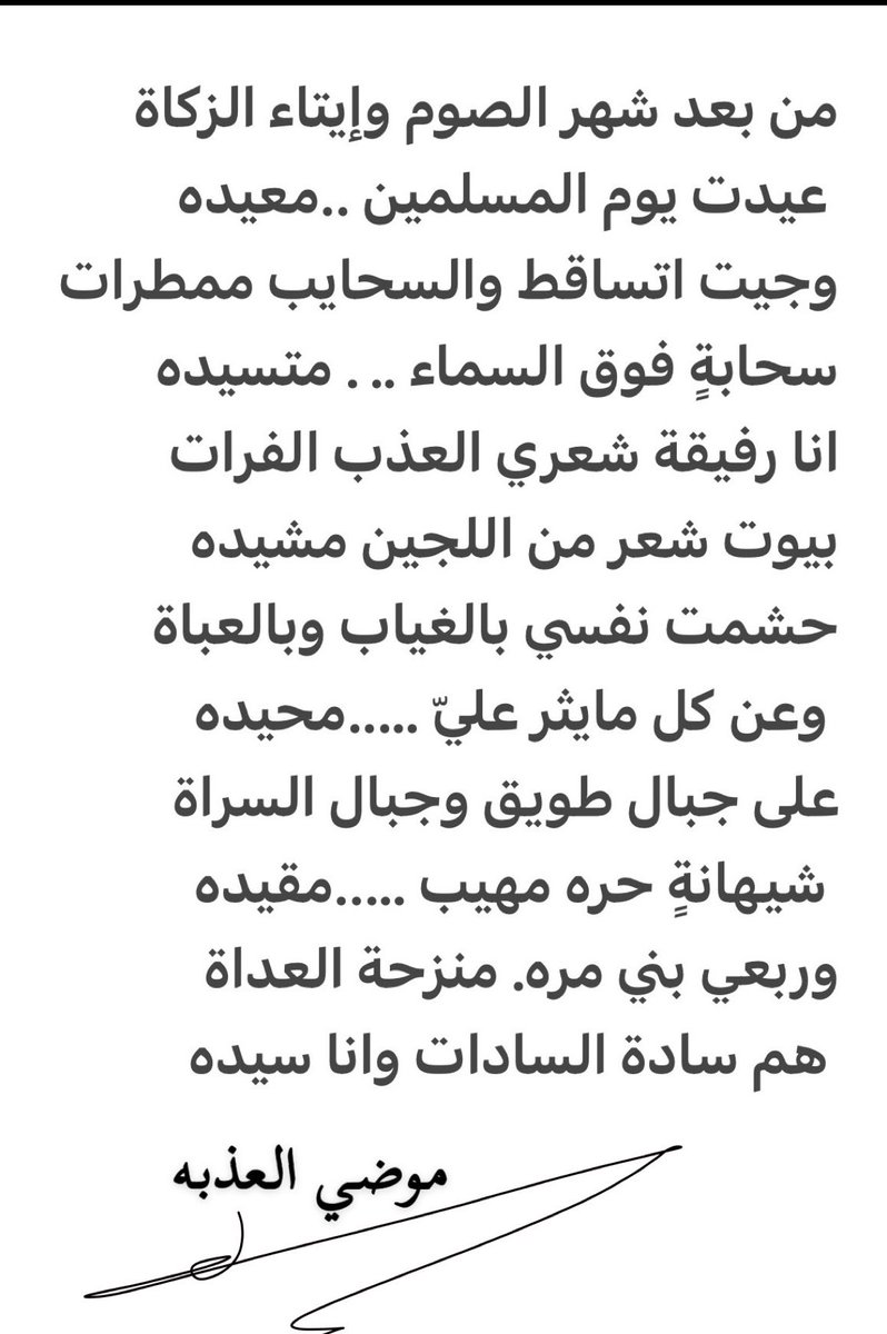 من بعد شهر الصوم وإيتاء الزكاة 
 عيدت يوم المسلمين ..معيده
وجيت اتساقط والسحايب ممطرات
سحابةٍ فوق السماء .. . متسيده 
انا رفيقة شعري العذب الفرات
بيوت شعر من اللجين مشيده
حشمت نفسي بالغياب وبالعباة 
 وعن كل مايثر عليّ …..محيده
#موضي_العذبه