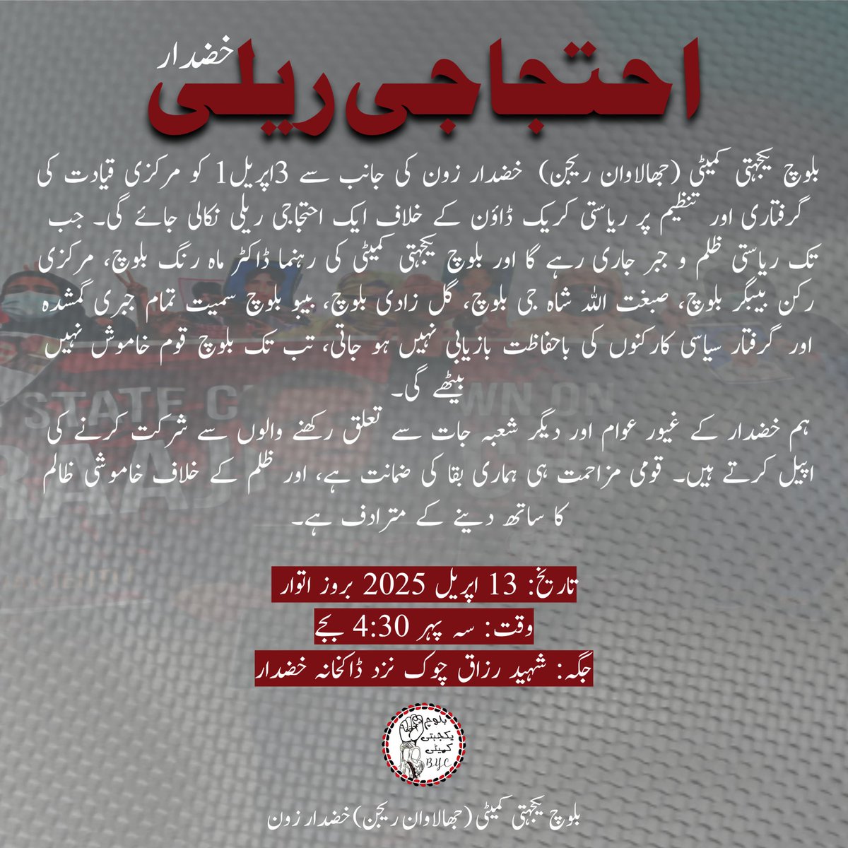 بلوچ یکجہتی کمیٹی (جھالاوان ریجن)  خضدار زون کی جانب سے 13 اپریل کو مرکزی قیادت کی گرفتاری اور تنظیم پر ریاستی کریک ڈاؤن کے خلاف ایک احتجاجی ریلی نکالی جائے گی۔

تاریخ: 13 اپریل 2025
وقت: سہ پہر 4:30بجے بروز اتوار
جگہ: شہید رزاق چوک نزد ڈاکخانہ 

#ReleaseBYCleaders
