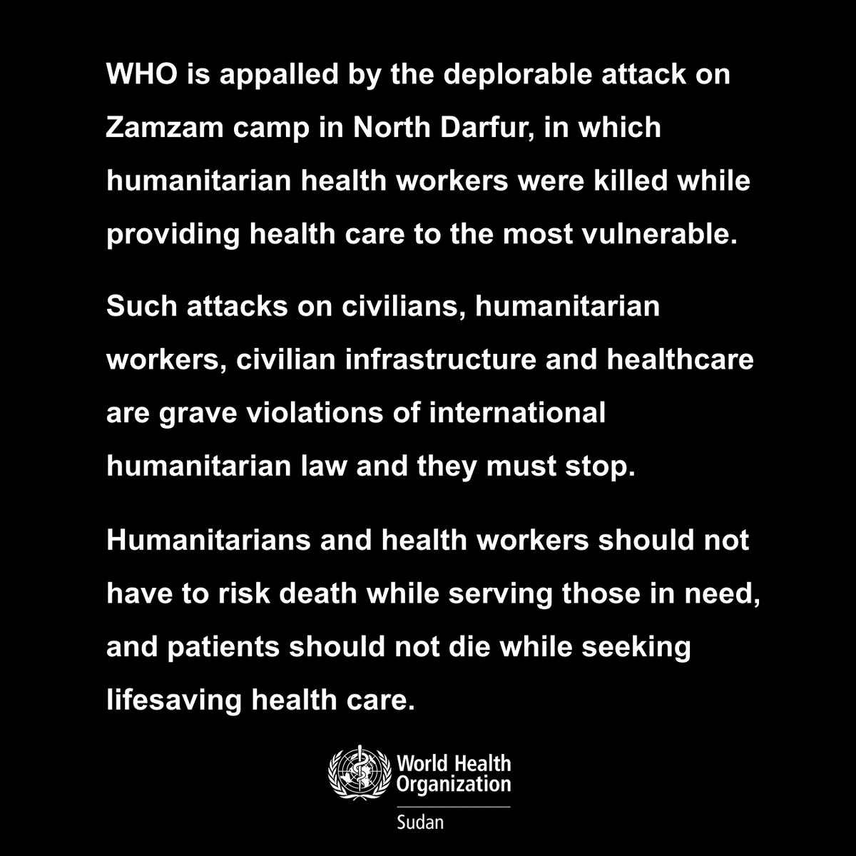 .<a href="/WHO/">World Health Organization (WHO)</a> is appalled by the deplorable attack on Zamzam camp, North Darfur, #Sudan, in which humanitarian health workers were killed while providing health care.
Attacks on civilians &amp; health workers are grave violations of international humanitarian law and must stop.
#NotATarget