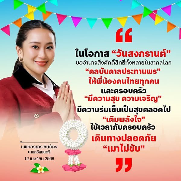 ในโอกาส "วันสงกรานต์" ขออำนาจสิ่งศักดิ์สิทธิ์ทั้งหลายในสากลโลก "ดลบันดาลประทานพร" ให้พี่น้องคนไทยทุกคนและครอบครัว "มีความสุข ความเจริญ" มีความร่มเย็นเป็นสุขตลอดไป "เติมพลังใจ" ใช้เวลากับครอบครัว เดินทางปลอดภัย "เมาไม่ขับ"
.
แพทองธาร ชินวัตร
นายกรัฐมนตรี
12 เมษายน 2568