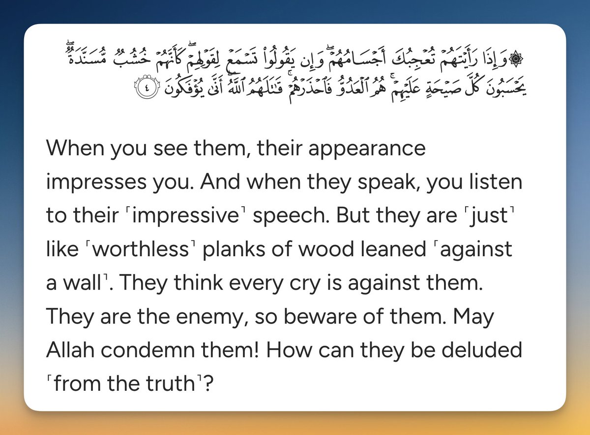 When you see them, their appearance impresses you. And when they speak, you listen to their ˹impressive˺ speech. But they are ˹just˺ like ˹worthless˺ planks of wood leaned ˹against a wall˺. They think every cry is against them. They are the enemy, so beware of them. May Allah