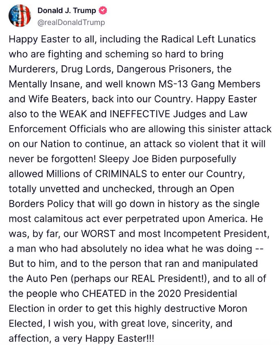 MarioNawfal's tweet photo. 🚨🇺🇸TRUMP: “HAPPY EASTER TO ALL, INCLUDING THE RADICAL LEFT LUNATICS”

“Happy Easter to all, including the Radical Left Lunatics who are fighting and scheming so hard to bring Murderers, Drug Lords, Dangerous Prisoners, the Mentally Insane, and well known MS-13 Gang Members and Wife Beaters, back into our Country.

Sleepy Joe Biden purposefully allowed Millions of CRIMINALS to enter our Country, totally unvetted and unchecked, through an Open Borders Policy…

He was, by far, our WORST and most Incompetent President, a man who had absolutely no idea what he was doing…”

Source: @realDonaldTrump