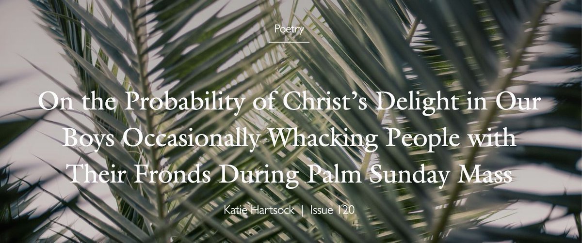 On the Probability of Christ’s Delight in Our Boys Occasionally Whacking People with Their Fronds..., Katie Hartsock, Issue 120

It is likely it is ample. Who hasn’t needed a gentle,
or less than, dash of green against their cheek?

For the whole poem: 
buff.ly/LYYodRX