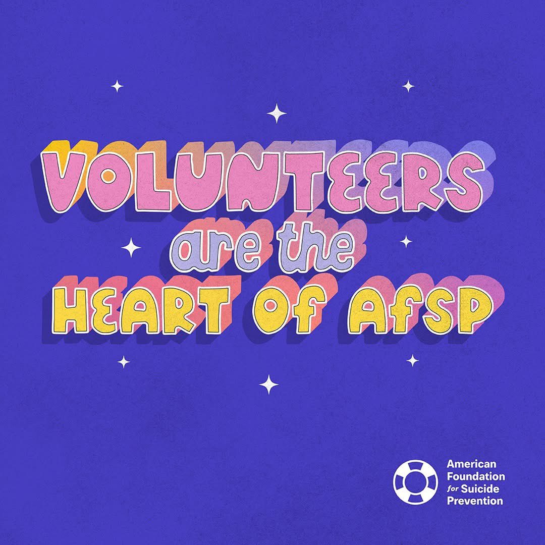Volunteers are the heart of AFSP. These dedicated champions of suicide prevention reach people in communities everywhere by delivering education and support programs, walking to raise awareness and funds, advocating for life-saving policies, and so much more.