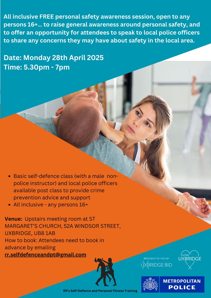 Personal Safety Awareness Session:  
Monday 28th April 2025 5:30pm-7:00pm ST MARGARET’S CHURCH UXBRIDGE, 52A WINDSOR STREET, UXBRIDGE, UB8 1AB 
All inclusive, any persons 16+ years old 
How to book: Email rr.selfdefenceandpt@gmail.com