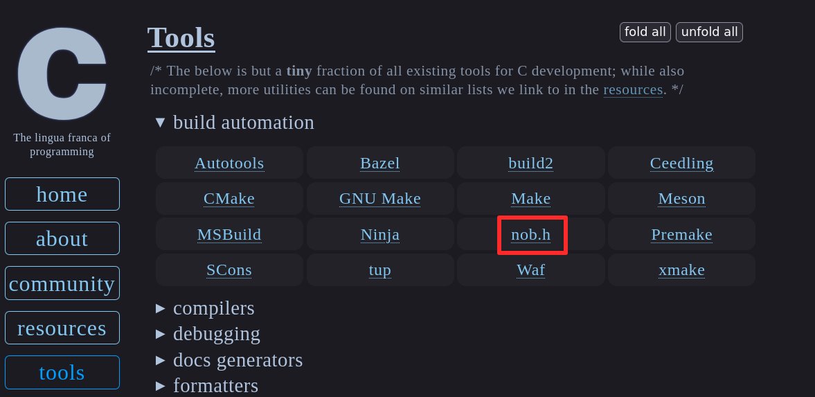 tsoding's tweet photo. I was let known about this several times already. My build tool for C nob.h is mentioned on the official website of the C standard. I'm extremely humbled and surprised at the same time. Usually I do not expect any serious recognition from anybody. Mostly because I'm actually very unserious person (you probably already know that).

I just want to say thank you for this little nod of acknowledgement to the work I do. The idea of nob.h was also heavily inspired by the ideology @Jonathan_Blow is following in his currently in development programming language. Huge thanks goes to him for making me realize that to build a project in a language X you should probably only use the language X. Especially if that language is used for things like Operating System, Load Balancers, High-frequency Trading, Web Browsers, etc. If it can do all of that, it MUST be able to run few external commands ffs. :)