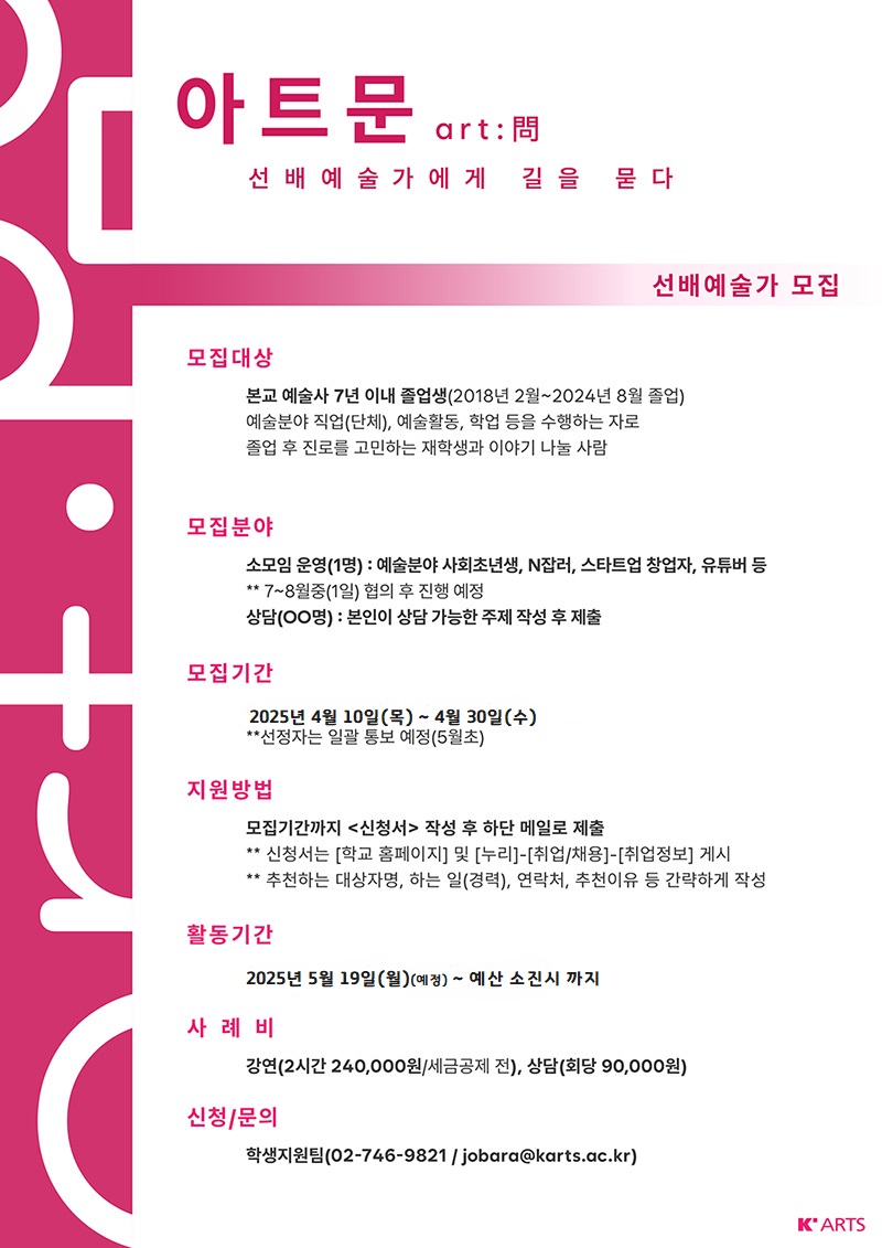선배예술가에게 길을 묻다 '2025 아트문‘ 선배예술가 모집

졸업 후 다양한 분야에서 활양하고 계시는 한예종 선배님들의 많은 참여바랍니다.

문의/신청 : 학생지원팀(02-746-9821 / jobara@Karts.ac.kr)
