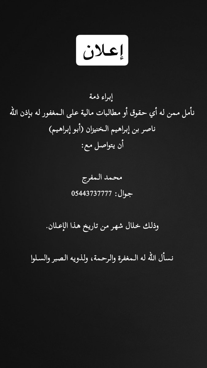إعلان إبراء ذمة
نأمل ممن له أي حقوق أو مطالبات مالية على المغفور له بإذن الله
ناصر بن إبراهيم الخنيزان (أبو إبراهيم)
أن يتواصل مع:

محمد المفرج
جوال: 05443737777

وذلك خلال شهر من تاريخ هذا الإعلان.

نسأل الله له المغفرة والرحمة، ولذويه الصبر والسلوان