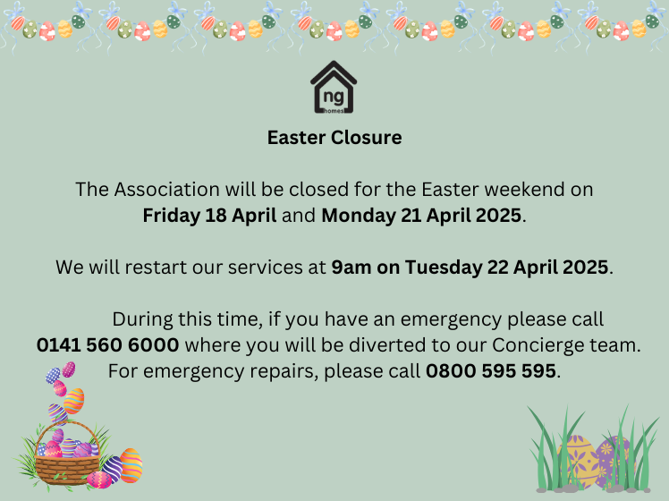 Easter weekend is soon! ng homes offices will be closed Friday 18 April and Monday 21 April 2025 - we will reopen Tuesday 22 April at 9am.

We're still here to help - please contact 0141 560 6000 if you have an emergency or for emergency repairs, call 0800 595 595.