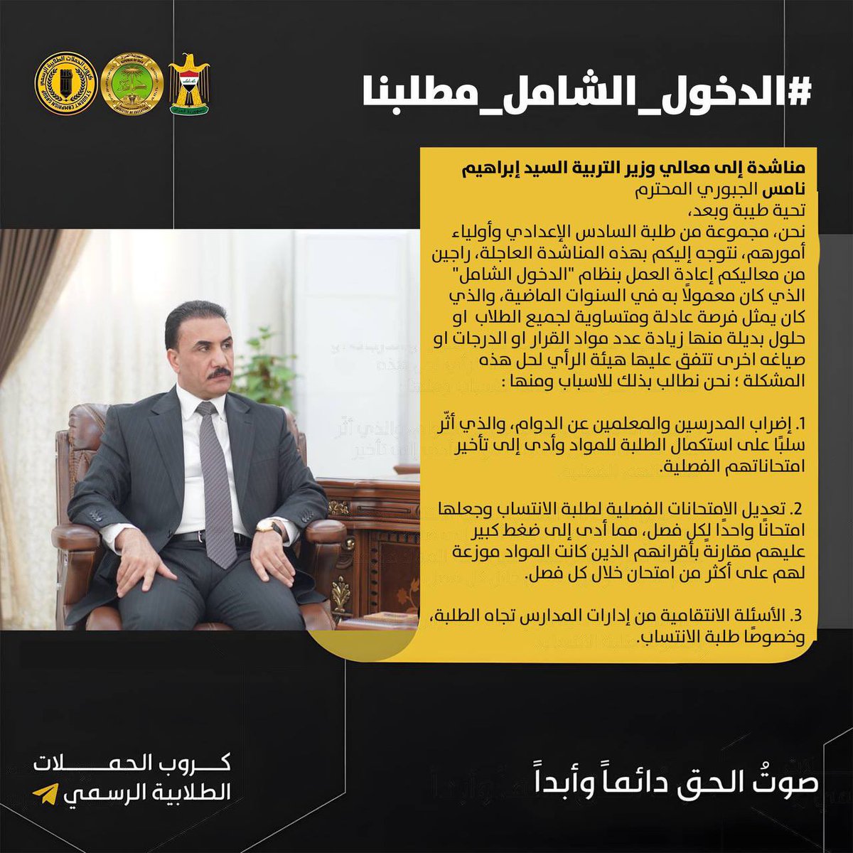 #الدخول_الشامل_مطلبنا 

• مناشدة إلى معالي وزير التربية السيد إبراهيم نامس الجبوري المحترم
تحية طيبة وبعد،نحن مجموعة من طلبة السادس الإعدادي وأولياء أمورهم، نتوجه إليكم بهذه المناشدة العاجلة، راجين من معاليكم إعادة العمل بنظام "الدخول الشامل" الذي كان معمولًا به في السنوات