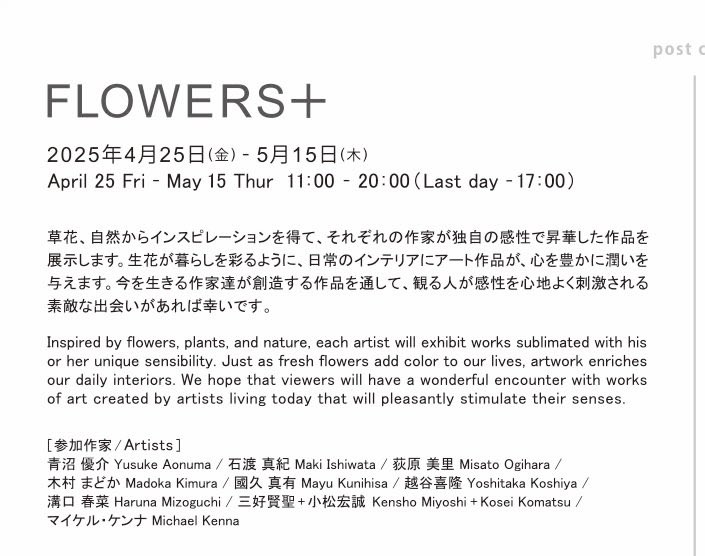 FLOWERS+   4/25日金〜5/15日木
草花、自然からインスピレーションを得て、それぞれの作家が独自の感性で昇華した作品を展示。生花が暮らしを彩る様に日常のインテリアにアート作品が、心を豊かに潤いを与えます。作品を通して、心地よく刺激される素敵な出会いがありますように！