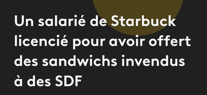 Viré pour faute grave ! La faute? Avoir donner de la nourriture qui aurait du être détruite pour le profit. Le salarié licencié par Starbuck récupérait les sandwichs et les autres produits  alimentaires invendus et les  distribuait aux personnes sans abri après son service, en