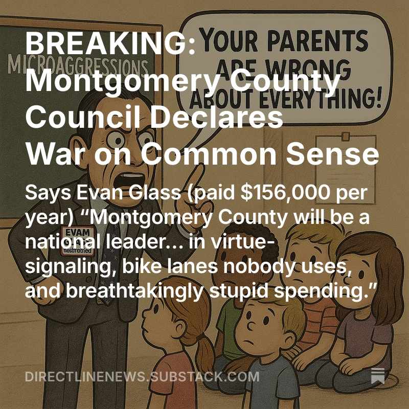 Mark Uncapher (@mark_uncapher) on Twitter photo BREAKING: <a href="/MoCoCouncilMD/">Montgomery Council</a> Declares War on Common Sense
Says <a href="/EvanMGlass/">Evan Glass</a> (paid $156,000 per/yr) MoCo will be a national leader… in virtue-signaling, bike lanes nobody uses, and breathtakingly stupid spending”
By Ian Schwartz
<a href="/MoCoGOPClub/">Montgomery County Republican Club</a> <a href="/DwightNation/">Dwight Patel</a>
directlinenews.substack.com/p/breaking-mon… BREAKING: <a href="/MoCoCouncilMD/">Montgomery Council</a> Declares War on Common Sense
Says <a href="/EvanMGlass/">Evan Glass</a> (paid $156,000 per/yr) MoCo will be a national leader… in virtue-signaling, bike lanes nobody uses, and breathtakingly stupid spending”
By Ian Schwartz
<a href="/MoCoGOPClub/">Montgomery County Republican Club</a> <a href="/DwightNation/">Dwight Patel</a>
directlinenews.substack.com/p/breaking-mon…