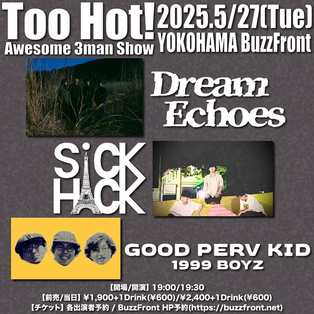 2025年5月27日(火)横浜BuzzFront
Too Hot! Awesome 3man Show
【出演】
Dream Echoes
GOOD PERV KID
SiCK HACK

【開場/開演】
19:00/19:30
【前売/当日】
¥1,900+1Drink(¥600)/¥2,400+1Drink(¥600)
【チケット】
各出演者予約/BuzzFront HP予約
