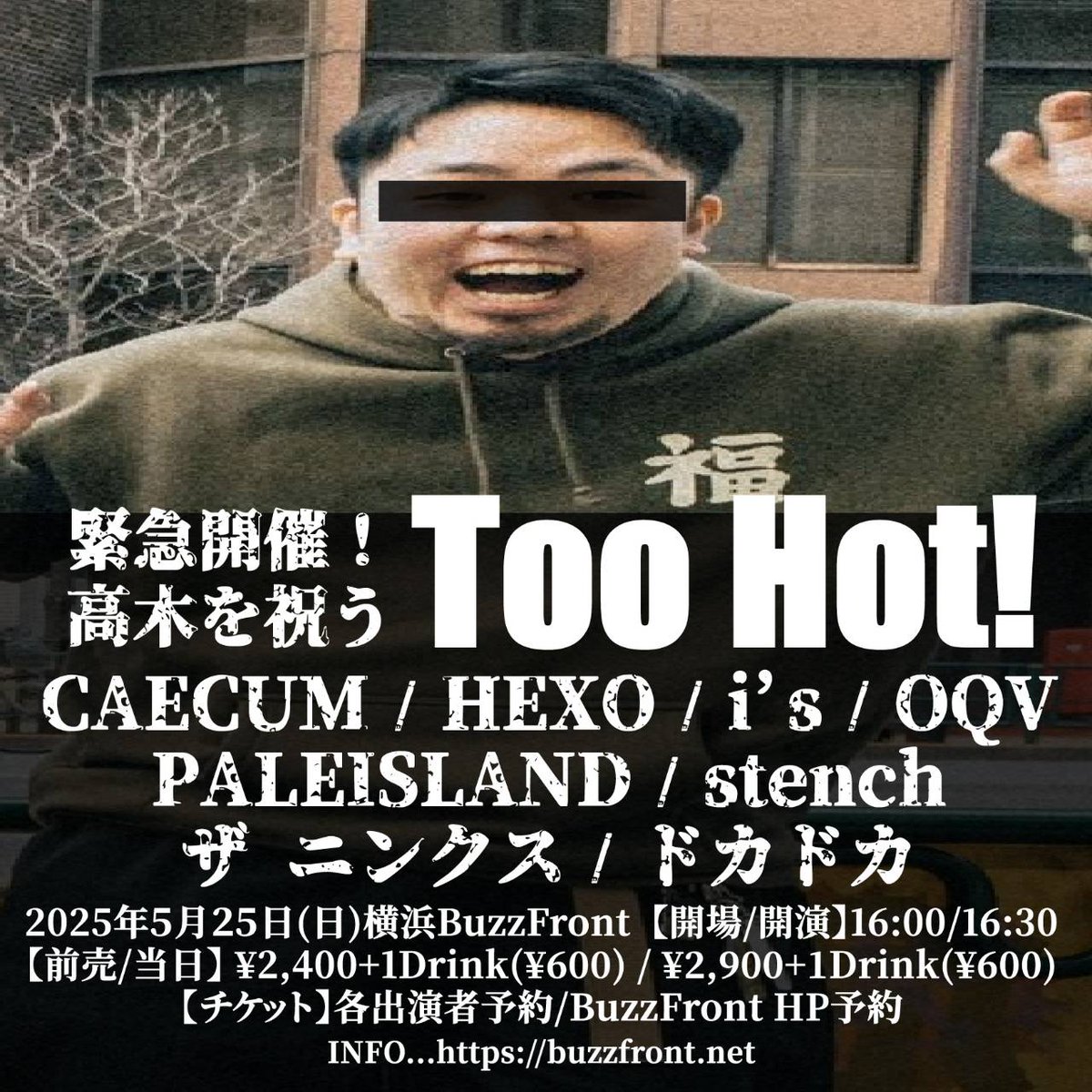 ライブ情報

2025年5月25日(日)
横浜BuzzFront

緊急開催！
高木を祝うToo Hot!
【出演】
CAECUM
HEXO
i’s
OQV
PALEISLAND
stench
ザ ニンクス
ドカドカ

【開場/開演】
16:00/16:30
【前売/当日】
¥2,400+1Drink(¥600)/¥2,900+1Drink(¥600)

久しぶりのBuzzFrontよろしくお願いします!!