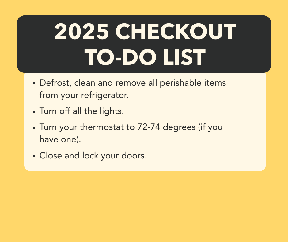 Spring move out is right around the corner! In order to help your departure be as efficient as possible, please follow the check list above! Once you complete your checklist, we hope you all have a wonderful summer!