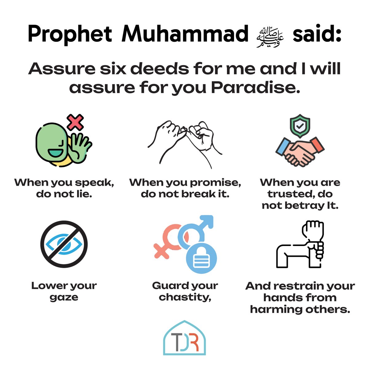 TDR_Network's tweet photo. Prophet Muhammad ﷺ said:

Assure six deeds for me and I will assure for you Paradise: When you speak, do not lie. When you promise, do not break it. When you are trusted, do not betray It. Lower your gaze, Guard your chastity, And restrain your hands from harming others. https://t.co/a4XOs1bZIP