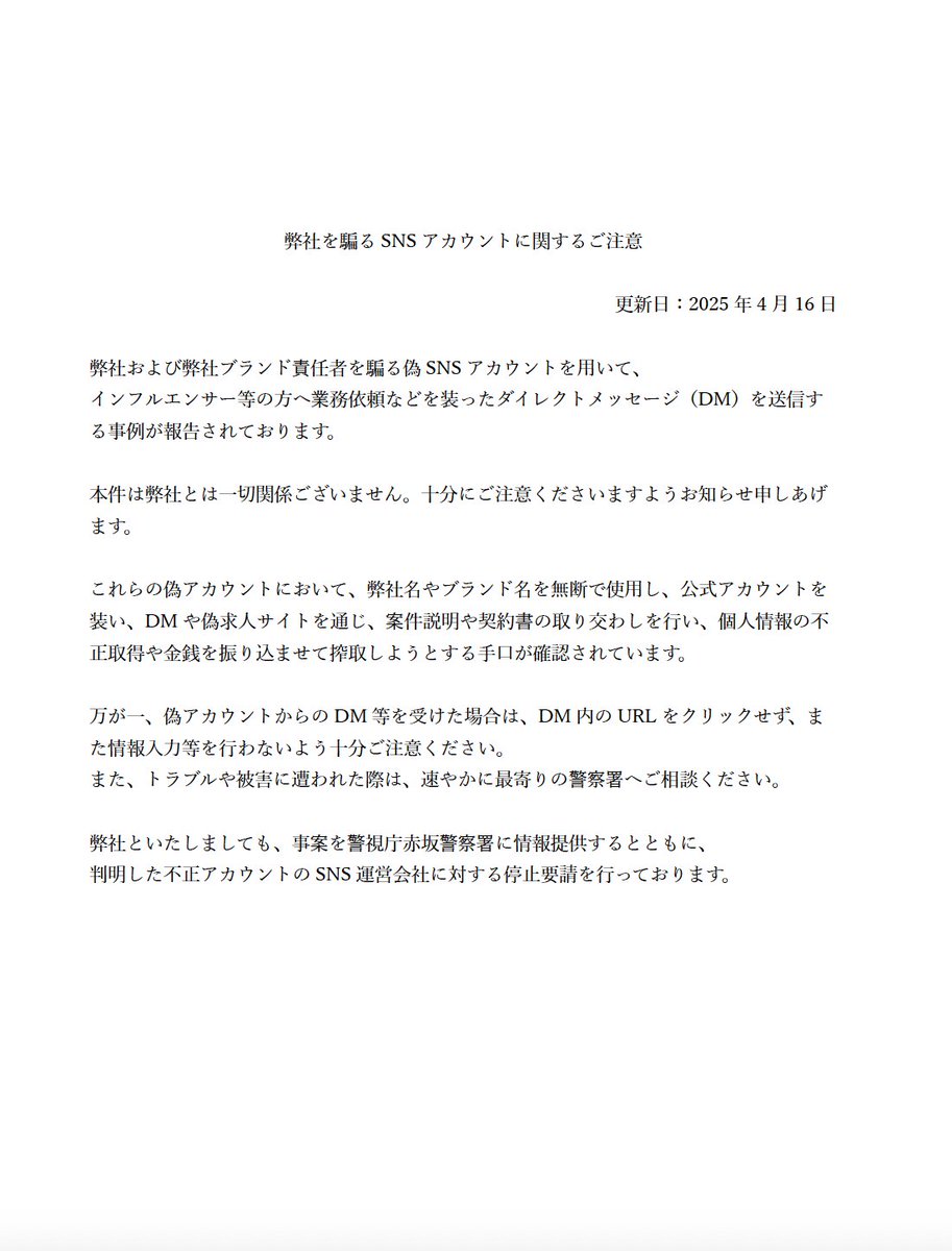 弊社を騙るSNSアカウントに関するご注意

弊社および弊社ブランド責任者を騙る偽SNSアカウントを用いて、インフルエンサー等の方へ業務依頼などを装ったダイレクトメッセージ（DM）を送信する事例が報告されております。

本件は弊社とは一切関係ございません。