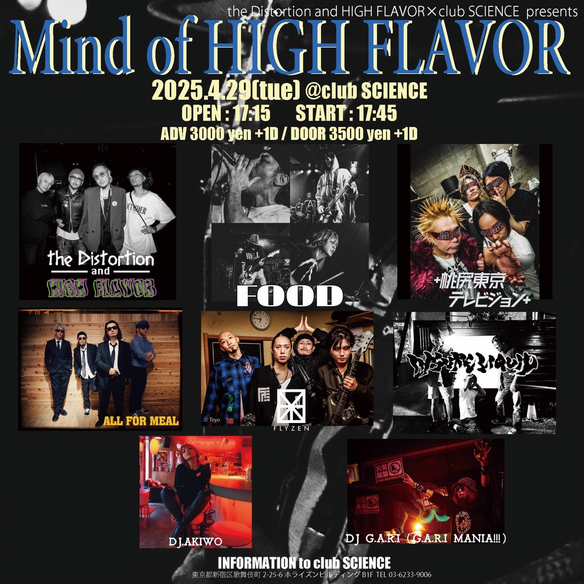 【4月公演】
2025.4.29(TUE)
tDaHF× club SCIENCE PRESENTS
「Mind Of HIGH FLAVOR」
at SCIENCE
open 17:15/start 17:45
adv/door ¥3,000/¥3,500(+1D)

<LIVE>
the Distortion and HIGH FLAVOR
FOOD
＋桃尻東京テレビジョン＋
FLYZEN
ALL FOR MEAL
insure liquid (新潟)

<DJ>
G.A.R.I.
AKIWO