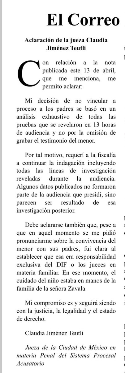 SanjuanaNews's tweet photo. La carta de la jueza @claudiaj_teutli que envió a @LaJornada publicada hoy y mi respuesta: Respuesta a la carta de la juez Claudia Jimenez Teutli
De acuerdo a la grabación de la audiencia de 13 horas a la que he tenido 
acceso, sobre las declaraciones del niño de seis años con una discapacidad 
que   presuntamente   fue   abusado   por   su   padre   biológico,   Héctor   Tenorio 
Rodríguez y que narro en mi reportaje publicado el domingo 13 de  abril, 
titulado:   “Padre abusa   de   su  hijo   y   abuela   lo  denuncia;   no   lo   vinculan  a 
proceso”. La jueza Claudia Jiménez Teutli dijo textualmente: 
“No puedo reconocer un nivel de credibilidad en el relato del infante que me 
permita sustentar la acreditación de este hecho”. 
Asimismo, en dicha audiencia, la juez se refierió a la denuncia de la abuela 
materna Dioselina Zavala González: “Lo primero que hay que establecer es 
que a ella no le constan los hechos. En su caso si tiene algún rol probatorio, 
en su caso, es como una testigo de oídas, una testigo por referencia  de 
terceros (el testimonio del niño), una testigo que ya desde abril y febrero 
tiene un sesgo, una sospecha y una especulación sobre lo que puede estar 
ocurriendo. Y bajo ese mismo sesgo puede estar interpretando los indicios 
que   este   apreciando…sin   explicar   cómo,   ella   le   aplicó   una   revisión 
proctológica al infante”. 
Con este razonamiento, la jueza Jiménez Teutli decidió no vincular a proceso 
a Tenorio Rodríguez, desestimando las declaraciones del menor quien con 
lujo de detalles narró los abusos sexuales que ha sufrido durante años y lo 
que es peor, el Sistema Nacional para el Desarrollo Integral de las Familias, 
DIF de la Ciudad de México,dirigido por Beatriz Rojas Martínez, determinó 
entregar el menor a la familia del padre denunciado. 
¿Y el interés superior del menor? 
Sanjuana Martínez, periodista