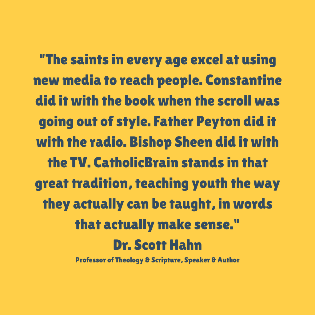 "The saints in every age excel at using new media to reach people. Father Payton did it with the radio. Bishop Sheen did it with the TV. CatholicBrain stands in that great tradition, teaching youth the way they can be taught, in words that actually make sense."
Dr. Scott Hahn