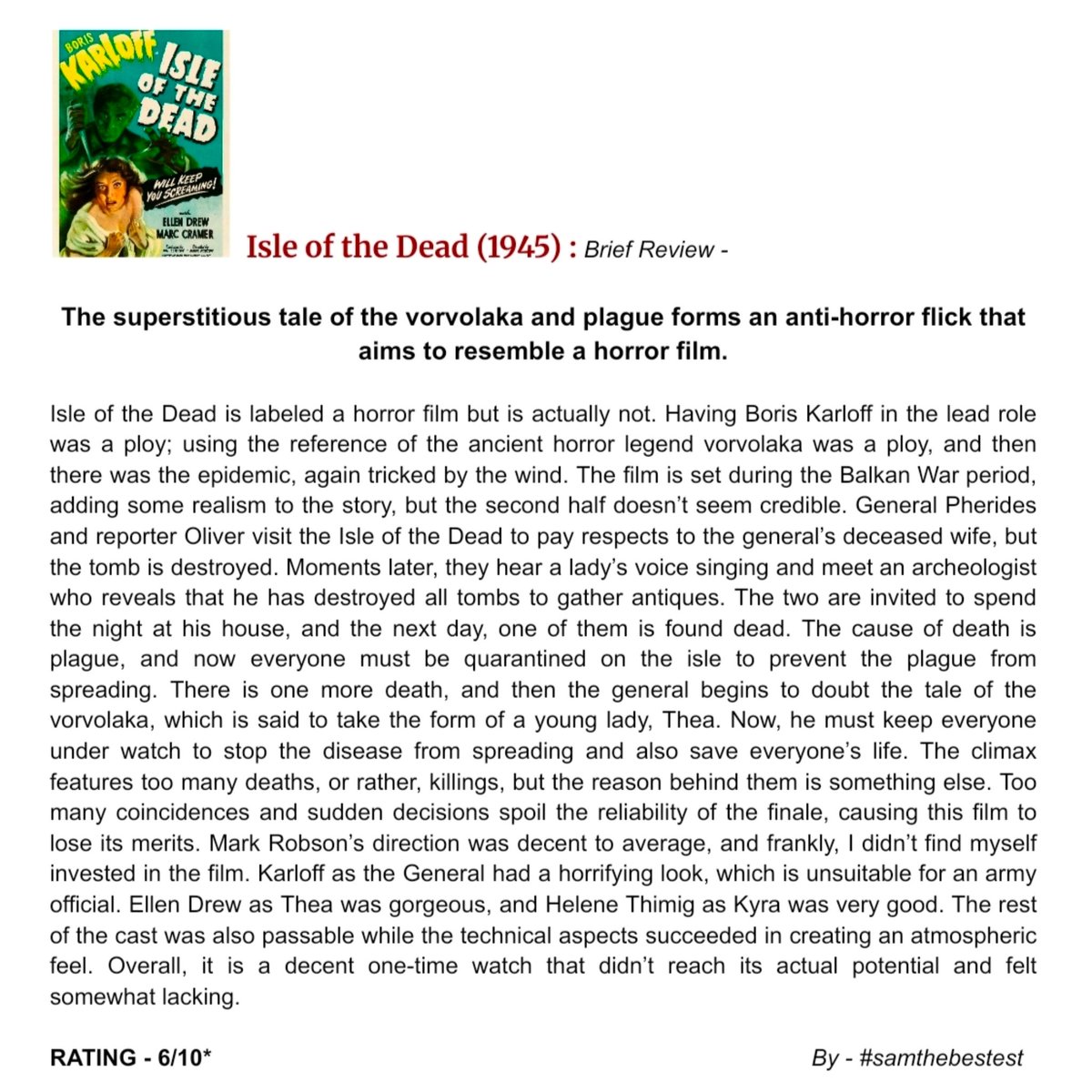 SAMTHEBESTEST_'s tweet photo. #IsleOfTheDead (1945) :
The superstitious tale of the vorvolaka and plague forms an anti-horror flick that aims to resemble a horror film.
Isle of the Dead is labeled a horror film but is actually not. Having Boris Karloff in the lead role was a ploy; using the reference of the ancient horror legend vorvolaka was a ploy, and then there was the epidemic, again tricked by the wind. The film is set during the Balkan War period, adding some realism to the story, but the second half doesn’t seem credible. General Pherides and reporter Oliver visit the Isle of the Dead to pay respects to the general’s deceased wife, but the tomb is destroyed. Moments later, they hear a lady’s voice singing and meet an archeologist who reveals that he has destroyed all tombs to gather antiques. The two are invited to spend the night at his house, and the next day, one of them is found dead. The cause of death is plague, and now everyone must be quarantined on the isle to prevent the plague from spreading. There is one more death, and then the general begins to doubt the tale of the vorvolaka, which is said to take the form of a young lady, Thea. Now, he must keep everyone under watch to stop the disease from spreading and also save everyone’s life. The climax features too many deaths, or rather, killings, but the reason behind them is something else. Too many coincidences and sudden decisions spoil the reliability of the finale, causing this film to lose its merits. Mark Robson’s direction was decent to average, and frankly, I didn’t find myself invested in the film. Karloff as the General had a horrifying look, which is unsuitable for an army official. Ellen Drew as Thea was gorgeous, and Helene Thimig as Kyra was very good. The rest of the cast was also passable while the technical aspects succeeded in creating an atmospheric feel. Overall, it is a decent one-time watch that didn’t reach its actual potential and felt somewhat lacking.
RATING - 6/10*
#MarkRobson #BorisKarloff #EllenDrew #MarcCramer #KatherineEmery #HeleneThimig #AlanNapier #JasonRobardsSr #MovieReview
#FilmReview #OldHollywood