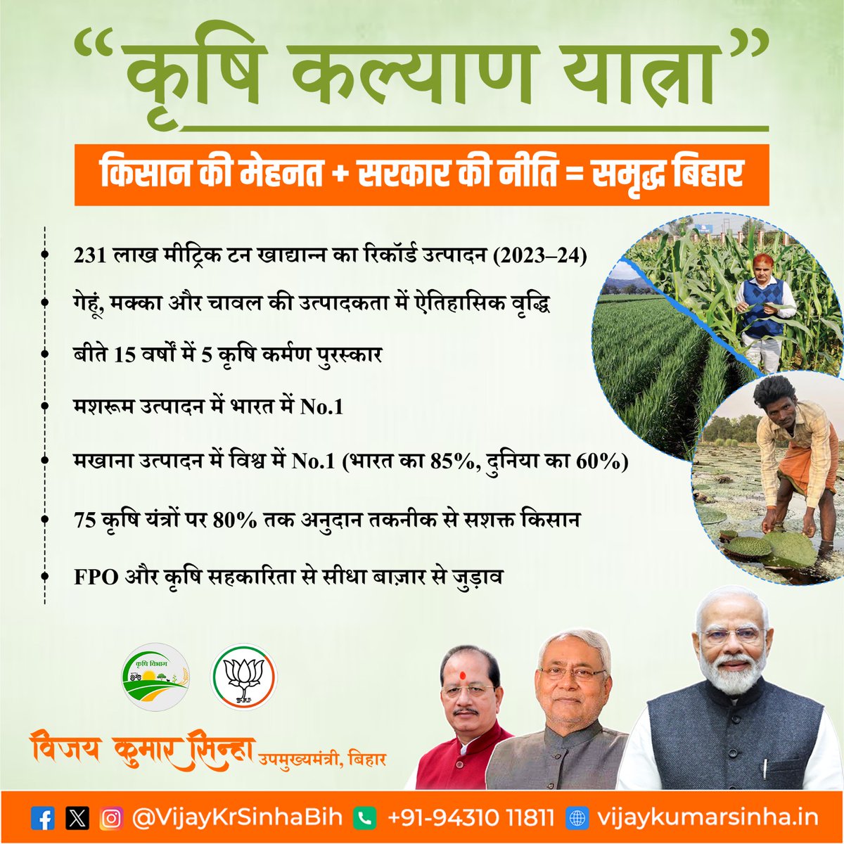 कृषि कल्याण यात्रा
किसान की मेहनत + सरकार की नीति = समृद्ध बिहार

* 231 लाख मीट्रिक टन खाद्यान्न का रिकॉर्ड उत्पादन (2023–24)
* गेहूं, मक्का और चावल की उत्पादकता में ऐतिहासिक वृद्धि
* बीते 15 वर्षों में 5 कृषि कर्मण पुरस्कार
* मशरूम उत्पादन में भारत में No.1
* मखाना उत्पादन में