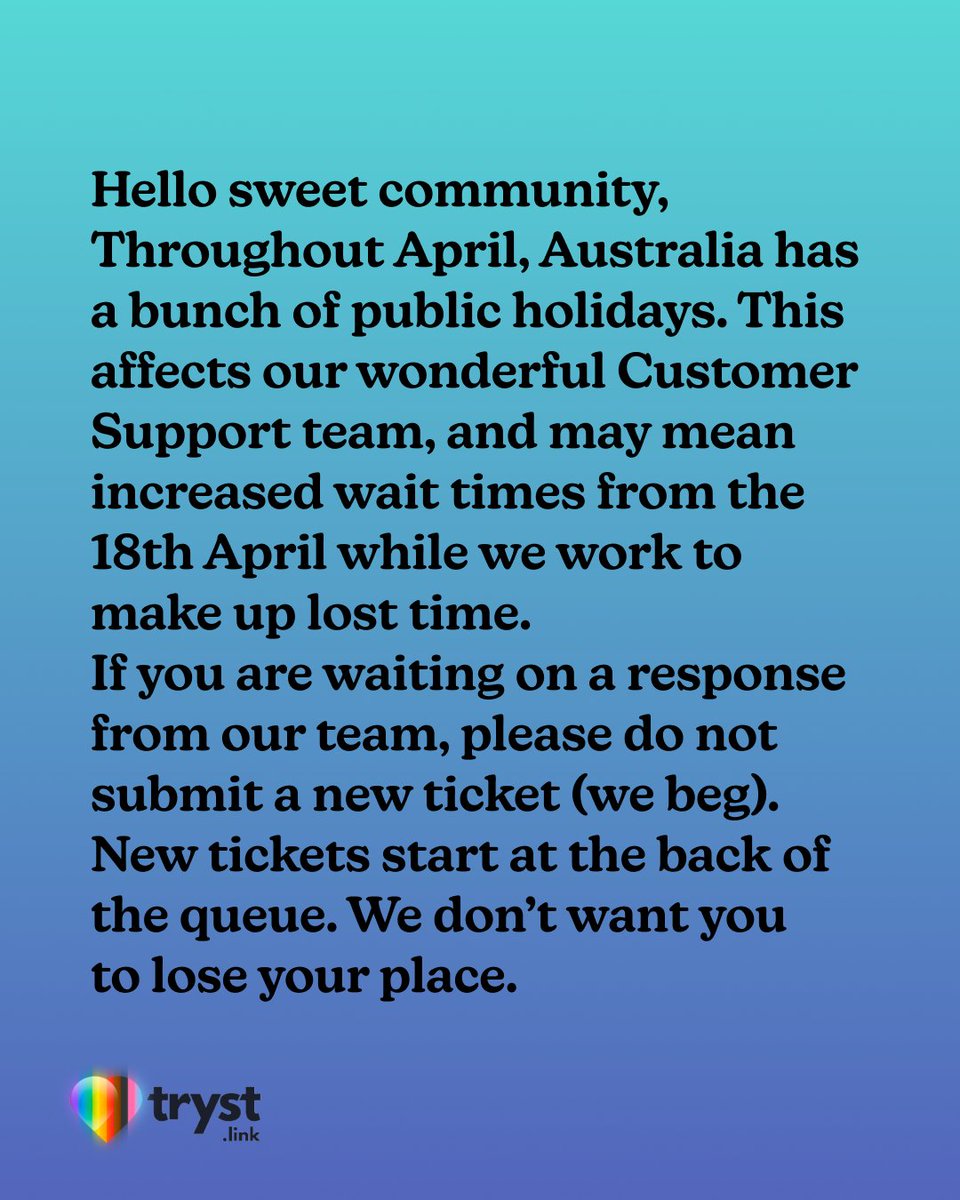 WeAreTryst's tweet photo. ~ Public Service (Public Holiday) Announcement ~

Hello sweet community,

Throughout April, Australia has a bunch of public holidays. This affects our wonderful Customer Support team, and may mean increased wait times from the 18th April while we work to make up lost time.

If you are waiting on a response from our team, please do not submit a new ticket (we beg). New tickets start at the back of the queue. We don’t want you to lose your place.

We are working with as much speed and care as possible to progress your support requests; please remember our team are real people, often fellow sex workers, who care deeply about your ability to work and your experience on our platform.

Love,

The Tryst Team