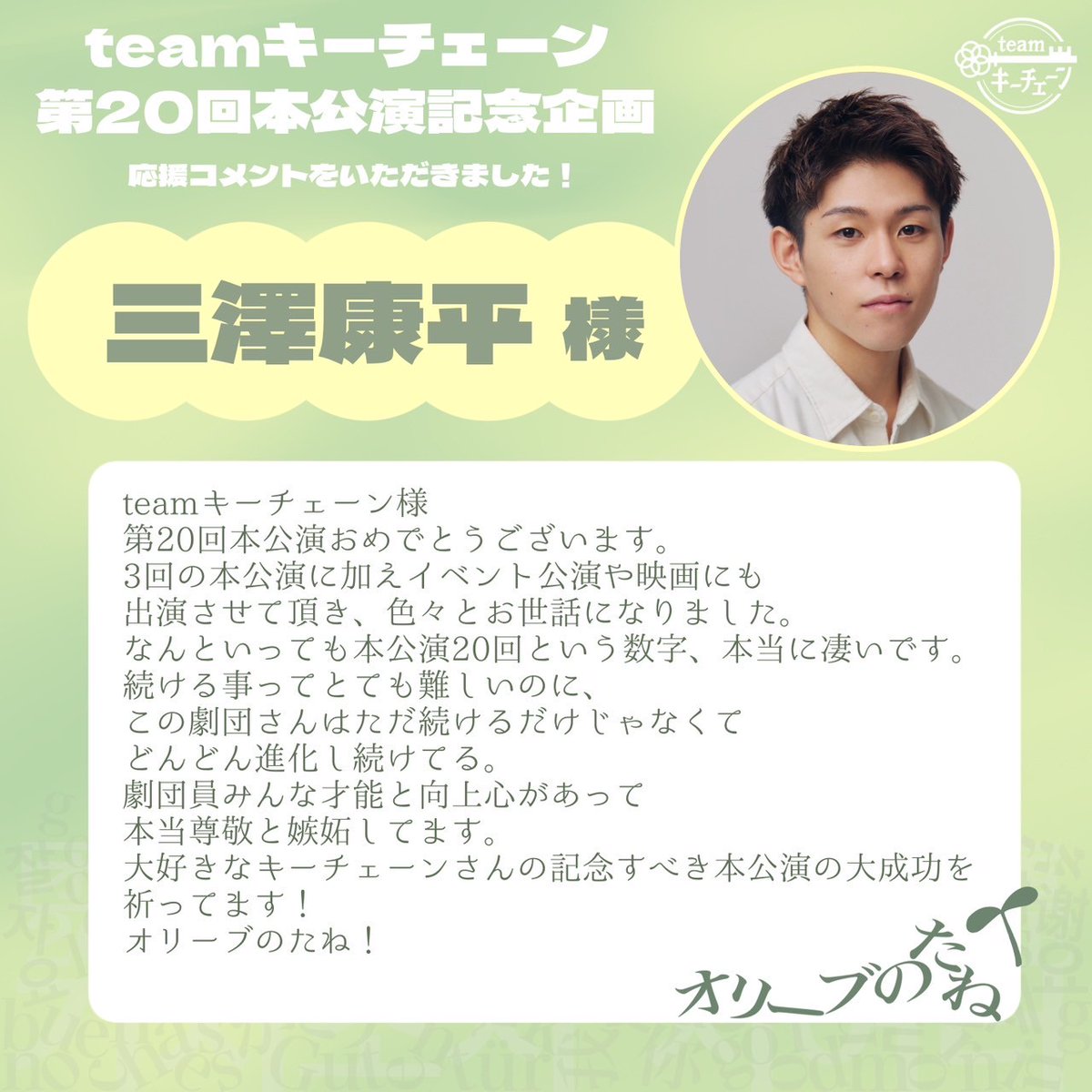 ||◤第20回本公演企画◢||

「 #オリーブのたね 」はteamキーチェーンの第20回本公演です。
これを記念して、今までteamキーチェーンの作品に参加した皆さまからの応援コメントをいただきました！

本日は三澤康平様（ <a href="/misawakohei/">三澤 康平</a> ）からのコメントをご紹介します！

▽皆さまからの応援コメント▽