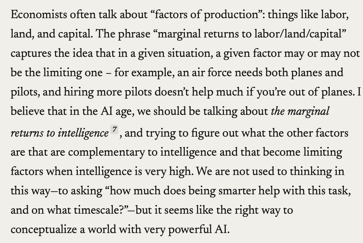 Reflecting on <a href="/DarioAmodei/">Dario Amodei</a>'s 'Machines of Loving Grace', there’s a phrase he used that I’m still chewing on: the "marginal returns to intelligence". He references economists' "factors of production": typically labor land, and capital.”

If you break these factors down