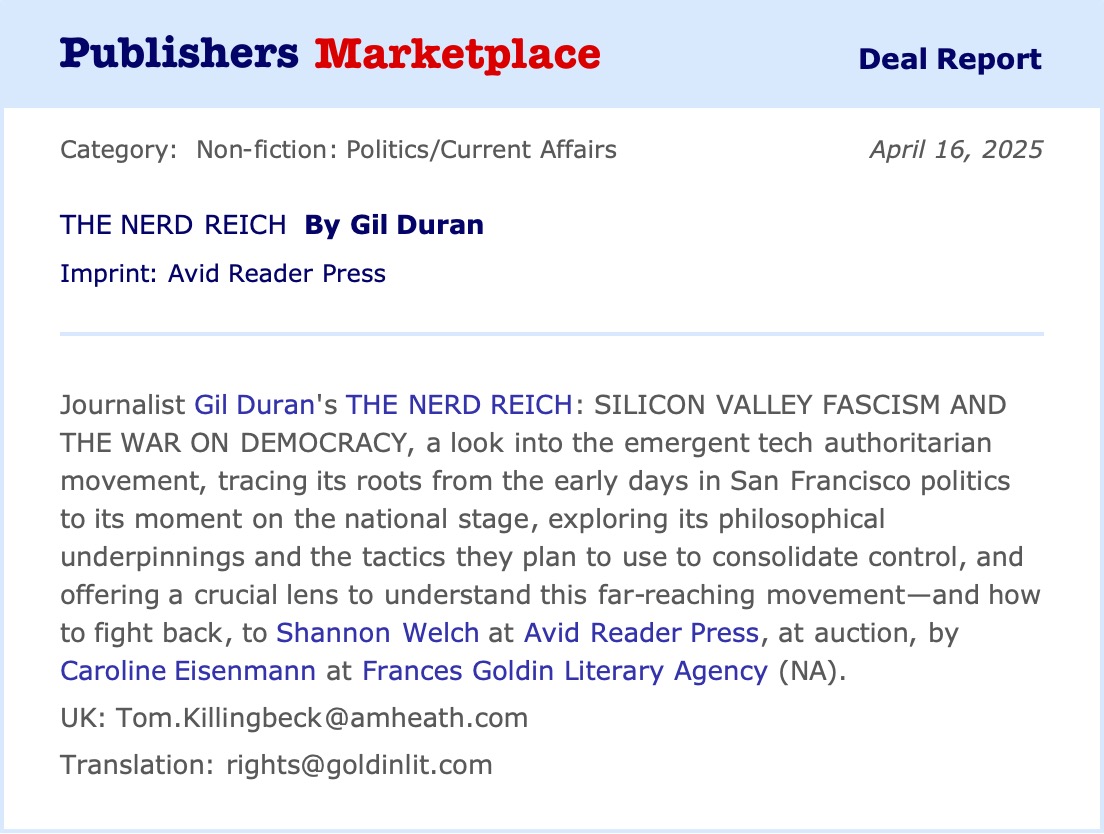 gil duran is on bluesky (@gilduran76) on Twitter photo News: I'm writing a book!
"The Nerd Reich: Silicon Valley Fascism and the War on Democracy" will expose how a bizarre tech fascist ideology emerged from San Francisco to threaten the world.
Grateful to <a href="/CarolineMEisen/">Caroline Eisenmann</a> and <a href="/AvidReaderPress/">Avid Reader Press</a> for believing in this project. News: I'm writing a book!
"The Nerd Reich: Silicon Valley Fascism and the War on Democracy" will expose how a bizarre tech fascist ideology emerged from San Francisco to threaten the world.
Grateful to <a href="/CarolineMEisen/">Caroline Eisenmann</a> and <a href="/AvidReaderPress/">Avid Reader Press</a> for believing in this project.