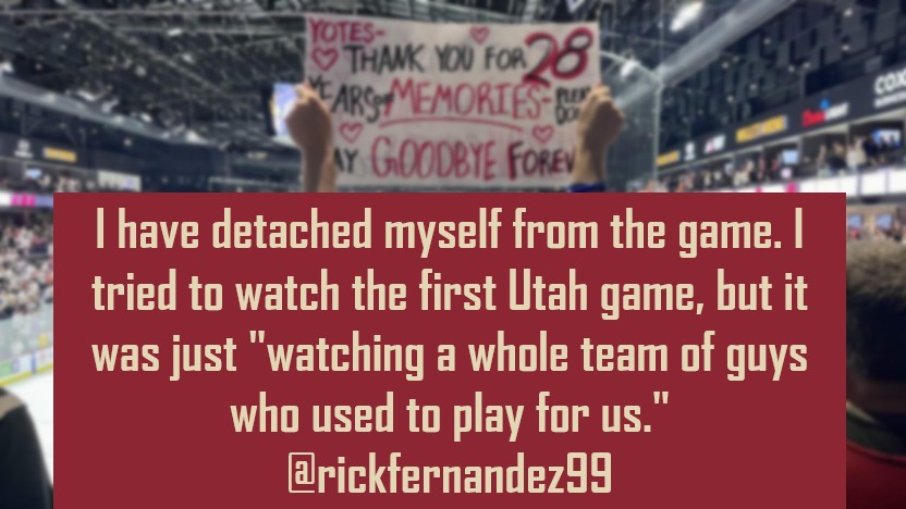 RememberCoyotes's tweet photo. Arizona Coyotes: #OneYearGone

"I grew up in Phoenix, going to all of the Roadrunner games at the Coliseum. I have detached myself from the game. I tried to watch the first Utah game, but it was  just 'watching a whole team of guys who used to play for us.'  I haven't watched a hockey game this season. My kids have. I'll probably tune into the playoffs."

 - Rick Fernandez (@rickfernandez99)