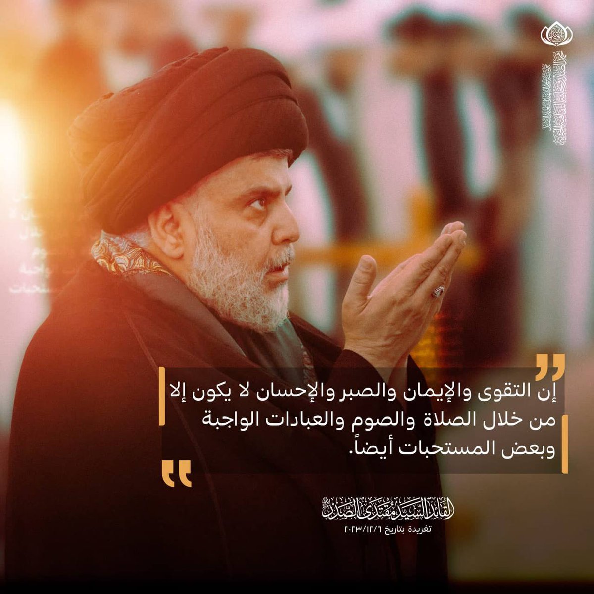 إن التقوى والإيمان والصبر والإحسان لا يكون إلا من خلال الصلاة والصوم والعبادات الواجبة وبعض المستحبات أيضاً.
سماحة القائد السيد مقتدى الصدر اعزه الله.
تغريدة بتاريخ 2023/12/6.