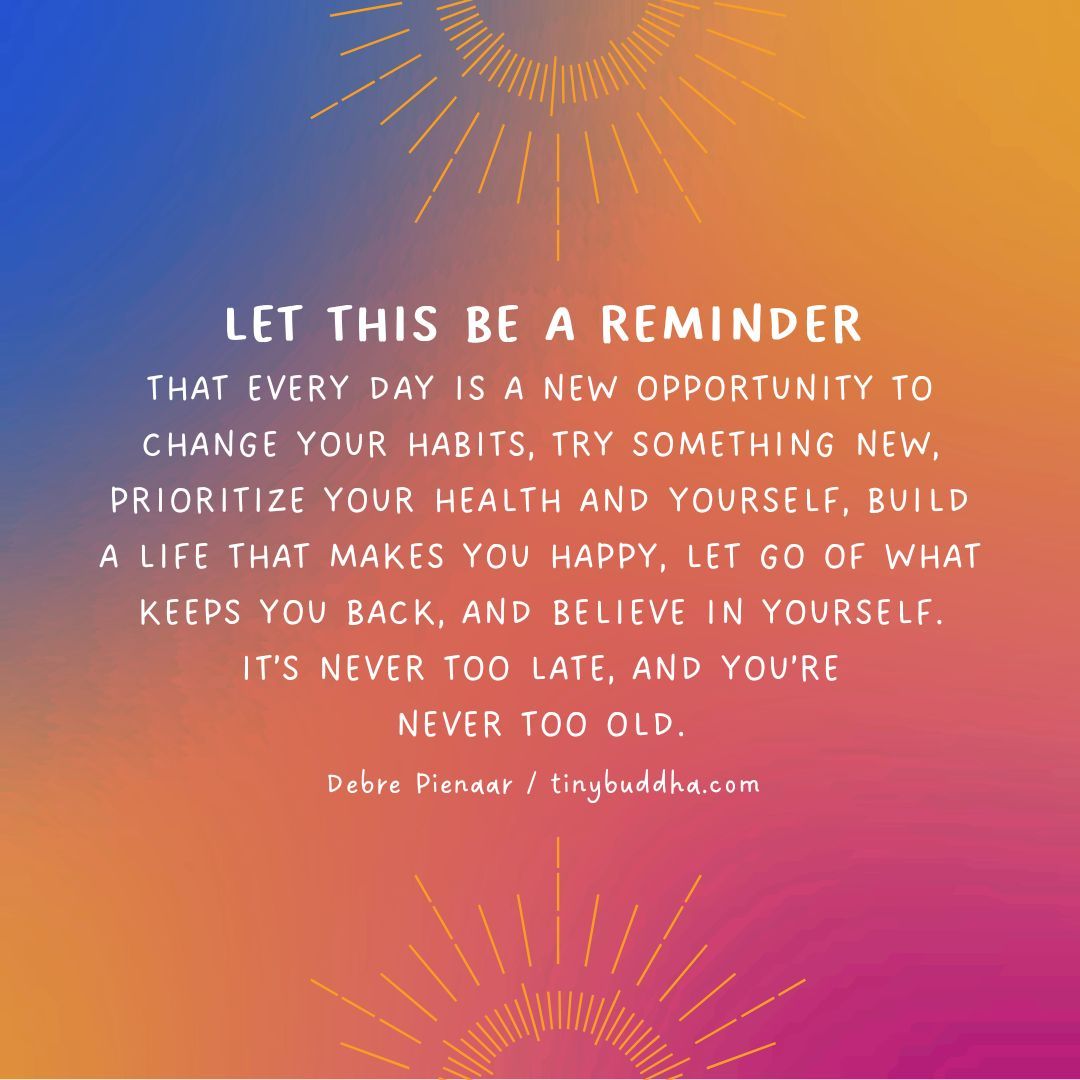 “Let this be a reminder that every day is a new opportunity to change your habits, try something new, prioritize your health and yourself, build a life that makes you happy, let go of what keeps you back, and believe in yourself. It’s never too late, and you’re never too old."