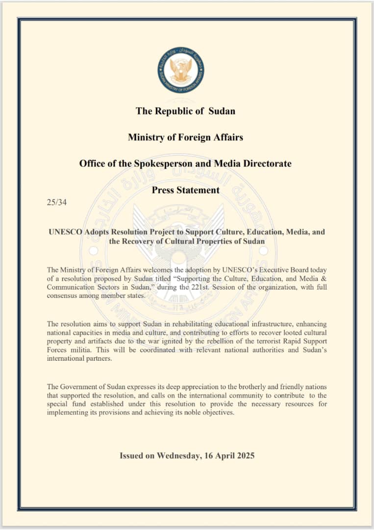 The Republic of  Sudan

Ministry of Foreign Affairs

Office of the Spokesperson and Media Directorate

Press Statement 
25/34

UNESCO Adopts Resolution Project to Support Culture, Education, Media, and the Recovery of Cultural Properties of Sudan

The Ministry of Foreign Affairs