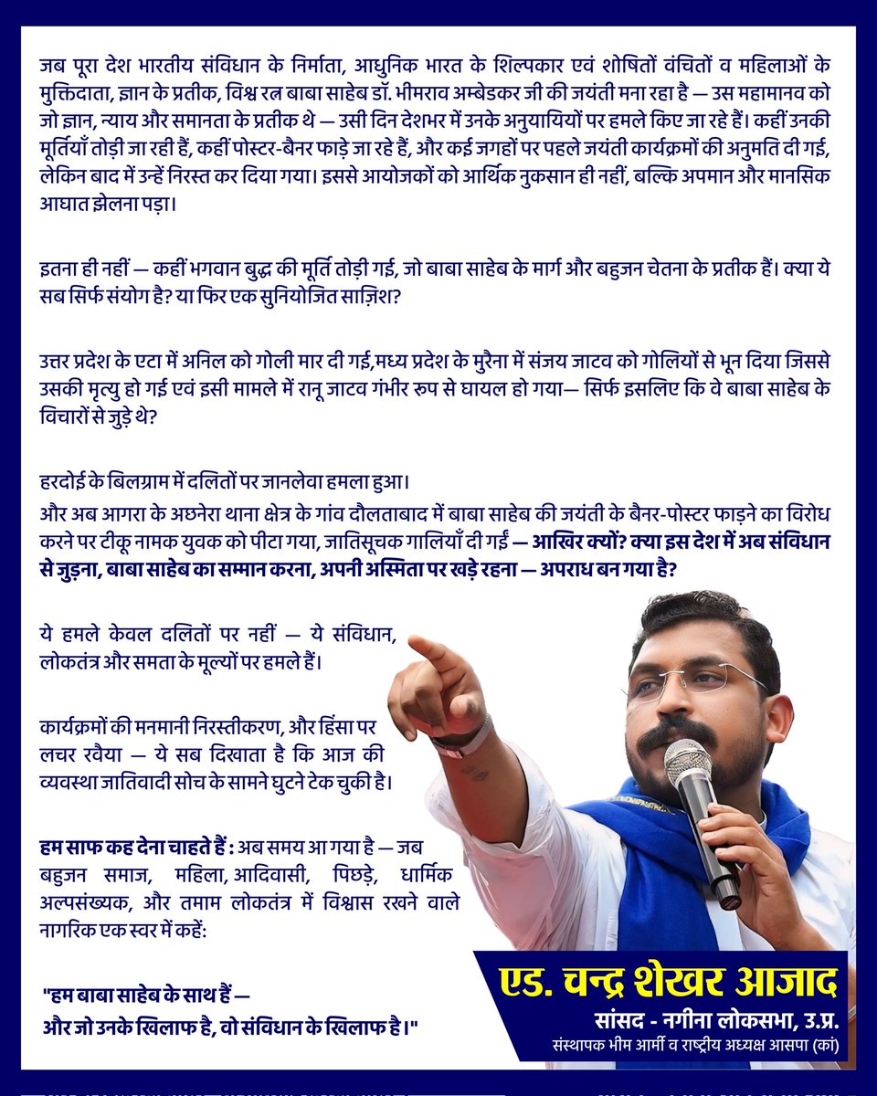 AzadSamajParty's tweet photo. जब पूरा देश भारतीय संविधान के निर्माता, आधुनिक भारत के शिल्पकार एवं शोषितों वंचितों व महिलाओं के मुक्तिदाता, ज्ञान के प्रतीक, विश्व रत्न बाबा साहेब डॉ. भीमराव अम्बेडकर जी की जयंती मना रहा है — उस महामानव को जो ज्ञान, न्याय और समानता के प्रतीक थे — उसी दिन देशभर में उनके अनुयायियों पर हमले किए जा रहे हैं। कहीं उनकी मूर्तियाँ तोड़ी जा रही हैं, कहीं पोस्टर-बैनर फाड़े जा रहे हैं, और कई जगहों पर पहले जयंती कार्यक्रमों की अनुमति दी गई, लेकिन बाद में उन्हें निरस्त कर दिया गया। इससे आयोजकों को आर्थिक नुकसान ही नहीं, बल्कि अपमान और मानसिक आघात झेलना पड़ा।

इतना ही नहीं — कहीं भगवान बुद्ध की मूर्ति तोड़ी गई, जो बाबा साहेब के मार्ग और बहुजन चेतना के प्रतीक हैं। क्या ये सब सिर्फ संयोग है? या फिर एक सुनियोजित साज़िश?

उत्तर प्रदेश के एटा में अनिल को गोली मार दी गई,मध्य प्रदेश के मुरैना में संजय जाटव को गोलियों से भून दिया जिससे उसकी मृत्यु हो गई एवं इसी मामले में रानू जाटव गंभीर रूप से घायल हो गया— सिर्फ इसलिए कि वे बाबा साहेब के विचारों से जुड़े थे?

हरदोई के बिलग्राम में दलितों पर जानलेवा हमला हुआ।
और अब आगरा के अछनेरा थाना क्षेत्र के गांव दौलताबाद में बाबा साहेब की जयंती के बैनर-पोस्टर फाड़ने का विरोध करने पर टीकू नामक युवक को पीटा गया, जातिसूचक गालियाँ दी गईं — आखिर क्यों? क्या इस देश में अब संविधान से जुड़ना, बाबा साहेब का सम्मान करना, अपनी अस्मिता पर खड़े रहना — अपराध बन गया है?

 ये हमले केवल दलितों पर नहीं — ये संविधान, लोकतंत्र और समता के मूल्यों पर हमले हैं।

कार्यक्रमों की मनमानी निरस्तीकरण, और हिंसा पर लचर रवैया — ये सब दिखाता है कि आज की व्यवस्था जातिवादी सोच के सामने घुटने टेक चुकी है।

 हम साफ कह देना चाहते हैं : अब समय आ गया है — जब बहुजन समाज, महिला,आदिवासी, पिछड़े, धार्मिक अल्पसंख्यक, और तमाम लोकतंत्र में विश्वास रखने वाले नागरिक एक स्वर में कहें: 

 "हम बाबा साहेब के साथ हैं —
 और जो उनके खिलाफ है, वो संविधान के खिलाफ है।"