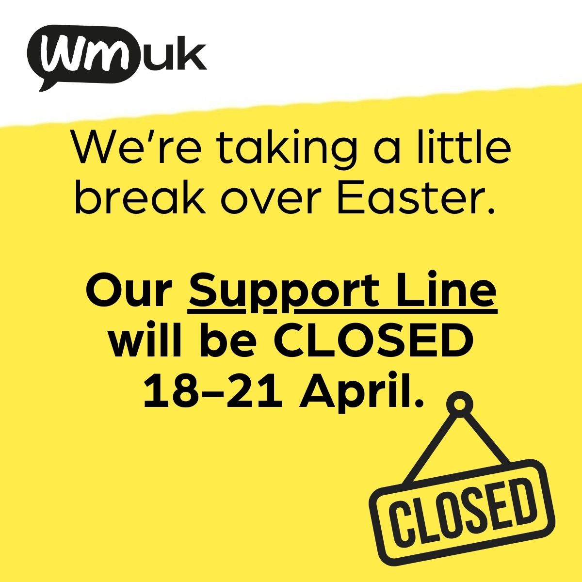 We're taking a little break over Easter. So, our Support Line will be closed on Good Friday and Easter Monday. We'll be back on Tuesday 22 April at 9am. You can always email support@wmuk.org.uk and we will respond to you when we're online.