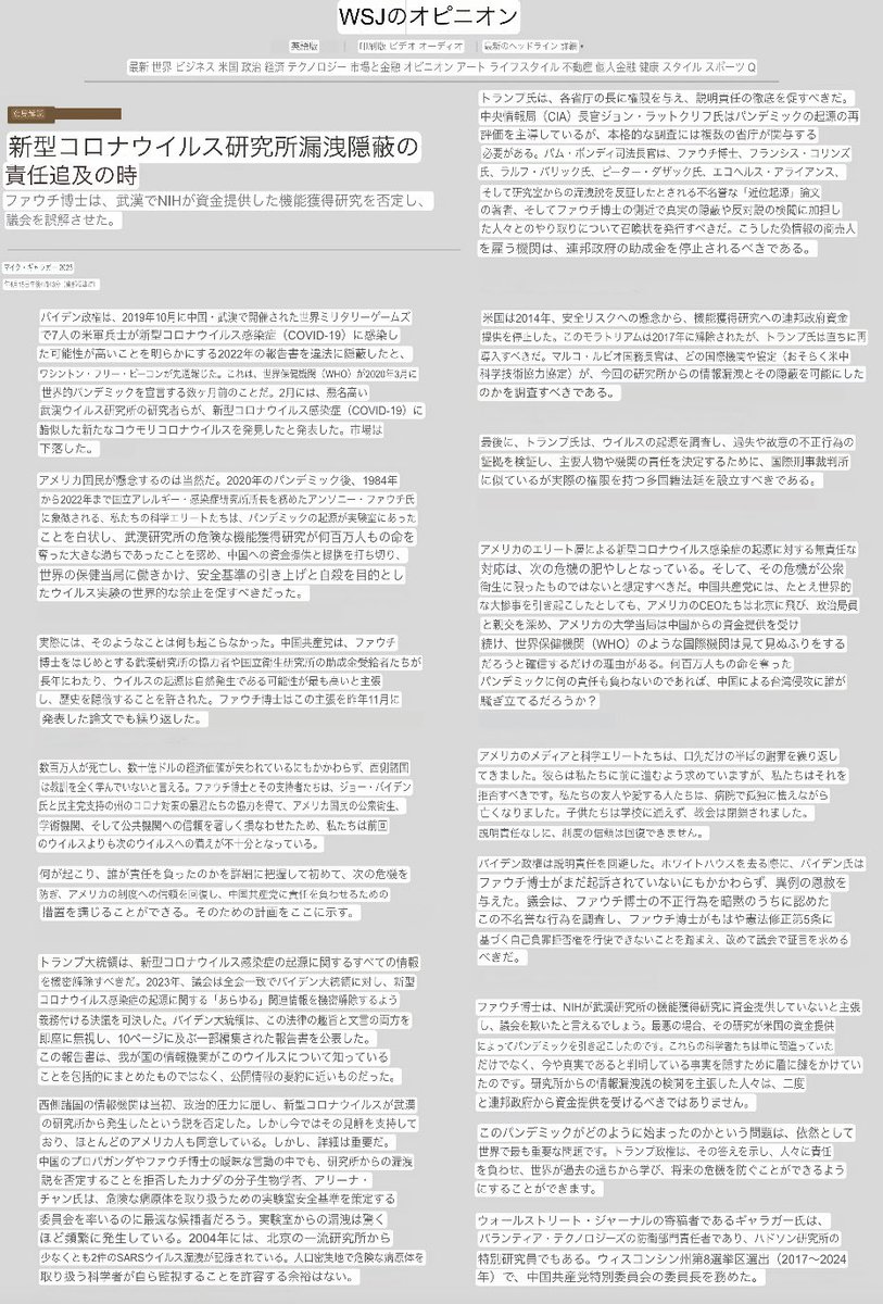 kinoshitayakuhi's tweet photo. （機械翻訳）
国際的な性質を有する軍事法廷

WSJオピニオン・社説
「新型コロナウイルス研究所漏洩隠蔽ほ責任追求の時」
2025年4月15日
ファウチ博士は、武漢でNIHが資金提供した機能獲得研究を否定し、議会を誤解させた。

1/2

バイデン政権は、2019年10月に中国・武渓で開催された世界ミリタリーゲームズ で7人の米軍兵士が新型コロナウイルス感染症 (COVID-19) に感染した可能性が高いことを明らかにする2022年の報告書を違法に隠蔽したと、 ワシントン・フリー・ピーコンが先に報じた。これは、世界保健機関(WHO) が2020年3月に 世界的パンデミックを宣言する数ヶ月前のことだ。2月には、悪名高い武漢ウイルス研究所の研究者らが、新型コロナウイルス感染症 (COVID-19) に酷似した新たなコ���モリコロナウイルスを発見したと発表した。市場は下落した。

アメリカ国民が懸念するのは当然だ。2020年のパンデミック後、1984年 から2022年まで国立アレルギー・感染症研究所所長を務めたアンソニー・ファウチ氏 に象徴される、私たちの科学エリートたちは、パンデミックの起源が実験室にあったことを白状し、武漢研究所の危険な機能獲得研究が何百万人もの命を奪った大きな過ちであったことを認め、中国への資金提供と提携を打ち切り、 世界の保健当局に働きかけ、安全基準の引き上げと自戒を目的としたウイルス実験の世界的な禁止を促すべきだった。

実際には、そのようなことは何も起こらなかった。中国共産党は、ファウチ博士をはじめとする武漢研究所の協力者や国立衛生研究所の助成金受給者たちが長年にわたり、ウイルスの起源は自然発生である可能性が最も高いと主張し、歴史を隠蔽することを許された。ファウチ博士はこの主張を昨年11月に発表した論文でも繰り返した。

数百万人が死亡し、数十億ドルの経済価値が失われているにもかかわらず、西側諸国は教訓を全く学んでいないと言える。ファウチ博士とその支持者たちは、ジョー・バイデン 氏と民主党支持の州のコロナ対���の暴君たちの協力を得て、アメリカ国民の公衆衛生、 学術機関、そして公共機関への信頼を著しく損なわせたため、私たちは前回のウイルスよりも次のウイルスへの備えが不十分となっている。

何が起こり、誰が責任を負ったのかを詳細に把握して初めて、次の危機を防ぎ、アメリカの制度への信頼を回復し、中国共産党に責任を負わせるための 措置を講じることができる。そのための計画をここに示す。

トランプ大統領は、新型コロナウイルス感染症の起源に関するすべての情報を機密解除すべきだ。2023年、議会は全会一致でバイデン大統領に対し、新型コロナウイルス感染症の起源に関するあらゆる関連情報を機密解除するよう義務付ける決議を可決した。バイデン大統領は、この法律の趣旨と文言の両方を即座に無視し、10ページに及ぶ一部編���された報告書を公表した。 この報告書は、我が国の情報機関がこのウイルスについて知っていることを包括的にまとめたものではなく、公開情報の要約に近いものだった。

西側諸国の情報機関は当初、政治的圧力に屈し、新型コロナウイルスが武漢の研究所から発生したという説を否定した。しかし今ではその見解を支持しており、ほとんどのアメリカ人も同意している。しかし、詳細は重要だ。 中国のプロパガンダやファウチ博士の曖昧な言動の中でも、研究所からの漏洩説を否定することを拒否したカナダの分子生物学者、アリーナ・ チャン氏は、危険な病原体を取り扱うための実験室安全基準を策定する委員会を率いるのに最適な候補者だろう。実験室からの漏洩は驚くほど頻繁に発生している。2004年には、北京の一流研究所から少なくとも2件のSARSウイルス漏洩が記録されている。人口密集地で危険な病原体を取り扱う科学者が自ら監視することを許容する余裕はない。

トランプ氏は、各省庁の長に権限を与え、説明責任の徹底を促すべきだ。 中央情報局(CIA) 長官ジョン・ラトクリフ氏はパンデミックの起源の再評価を主導しているが、本格的な調査には複数の省庁が関与する必要がある。パム・ボンディ司法長官は、ファウチ博士、フ���ンシス・コリンズ 氏、ラルフ・バリック氏、ピーター・ダザック氏、エコヘルス・アライアンス、 そして研究室からの漏洩説を反証したとされる不名誉な「近位起源」論文 の著者、そしてファウチ博士の側近で真実の隠蔽や反対説の検閲に加担した人々とのやり取りについて召喚状を発行すべきだ。こうした偽情報の商売人 を雇う機関は、連邦政府の助成金を停止されるべきである。