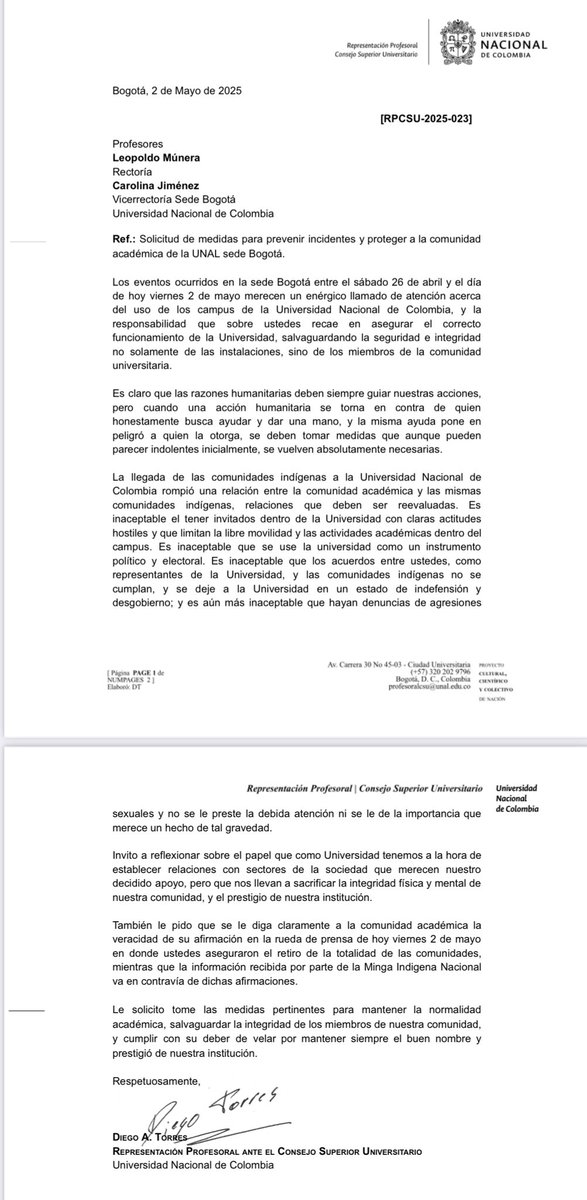 DiegoTorres_Fis's tweet photo. Bogotá, 2 de Mayo de 2025
                                                                                             [RPCSU-2025-023]
Profesores Leopoldo Múnera Rectoría Carolina Jiménez Vicerrectoría Sede Bogotá Universidad Nacional de Colombia

Ref.: Solicitud de medidas para prevenir incidentes y proteger a la comunidad académica de la UNAL sede Bogotá.

Los eventos ocurridos en la sede Bogotá entre el sábado 26 de abril y el día de hoy viernes 2 de mayo merecen un enérgico llamado de atención acerca del uso de los campus de la Universidad Nacional de Colombia, y la responsabilidad que sobre ustedes recae en asegurar el correcto funcionamiento de la Universidad, salvaguardando la seguridad e integridad no solamente de las instalaciones, sino de los miembros de la comunidad universitaria.

Es claro que las razones humanitarias deben siempre guiar nuestras acciones, pero cuando una acción humanitaria se torna en contra de quien honestamente busca ayudar y dar una mano, y la misma ayuda pone en peligró a quien la otorga, se deben tomar medidas que aunque pueden parecer indolentes inicialmente, se vuelven absolutamente necesarias.

La llegada de las comunidades indígenas a la Universidad Nacional de Colombia rompió una relación entre la comunidad académica y las mismas comunidades indígenas, relaciones que deben ser reevaluadas. Es inaceptable el tener invitados dentro de la Universidad con claras actitudes hostiles y que limitan la libre movilidad y las actividades académicas dentro del campus. Es inaceptable que se use la universidad como un instrumento político y electoral. Es inaceptable que los acuerdos entre ustedes, como representantes de la Universidad, y las comunidades indígenas no se cumplan, y se deje a la Universidad en un estado de indefensión y desgobierno; y es aún más inaceptable que hayan denuncias de agresiones sexuales y no se le preste la debida atención ni se le de la importancia que merece un hecho de tal gravedad.

Invito a reflexionar sobre el papel que como Universidad tenemos a la hora de establecer relaciones con sectores de la sociedad que merecen nuestro decidido apoyo, pero que nos llevan a sacrificar la integridad física y mental de nuestra comunidad, y el prestigio de nuestra institución.

También le pido que se le diga claramente a la comunidad académica la veracidad de su afirmación en la rueda de prensa de hoy viernes 2 de mayo en donde ustedes aseguraron el retiro de la totalidad de las comunidades, mientras que la información recibida por parte de la Minga Indigena Nacional va en contravía de dichas afirmaciones. 

Le solicito tome las medidas pertinentes para mantener la normalidad académica, salvaguardar la integridad de los miembros de nuestra comunidad, y cumplir con su deber de velar por mantener siempre el buen nombre y prestigió de nuestra institución.

Respetuosamente, 

Diego A. Torres
Representación Profesoral ante el Consejo Superior Universitario Universidad Nacional de Colombia