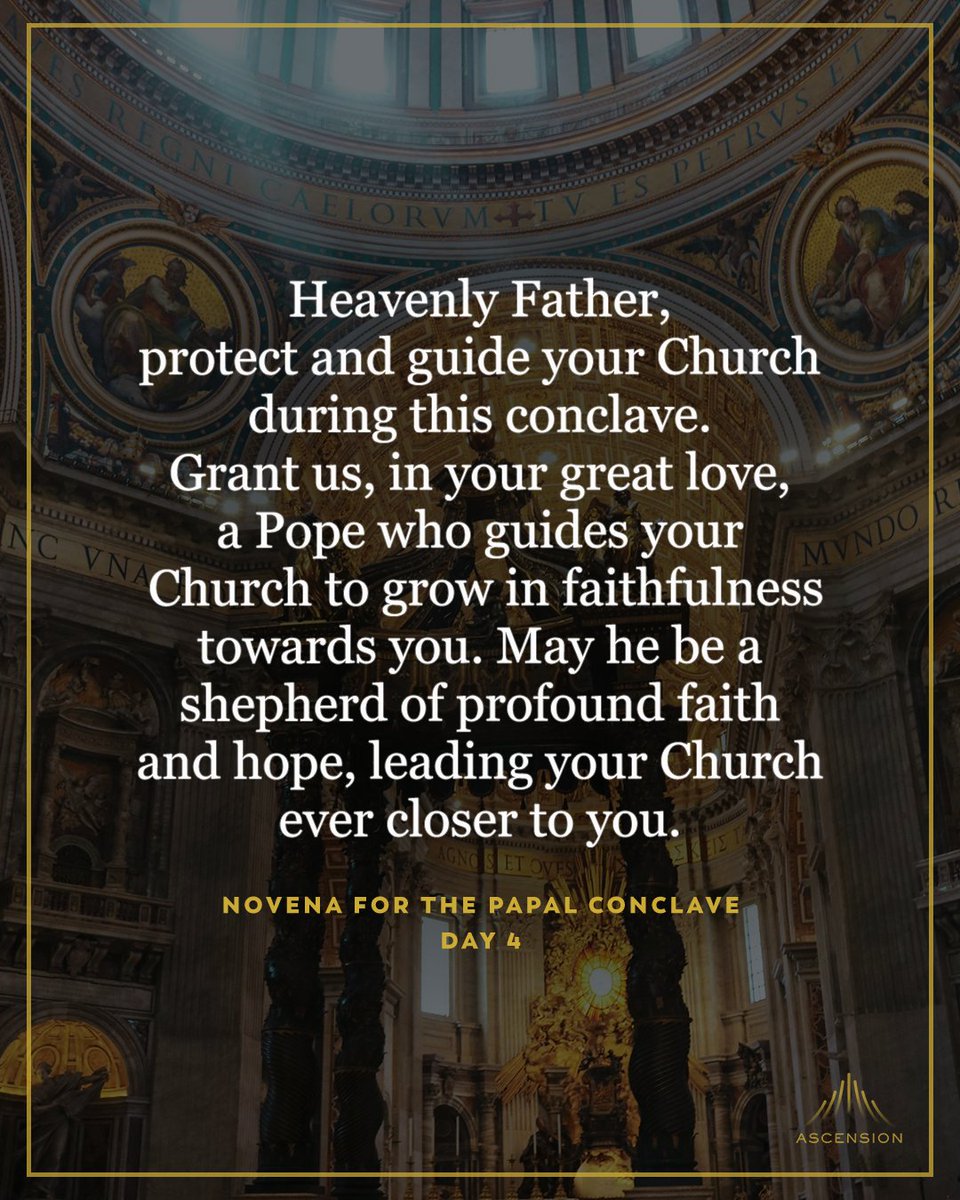 AscensionPress's tweet photo. 🙏  Day 4 — Novena for the Papal Conclave

In the name of the Father, and of the Son, and of the Holy Spirit. 

Amen.

O God, we pray in union with the whole Church for the descent of the Holy Spirit upon the cardinals. Holy Spirit, we ask you to guide the cardinals through the conclave and grant them wisdom, courage, hope, and charity. We pray that the cardinals may listen attentively to you, and ask you to grant them the faith to discern your holy will.  

Heavenly Father, we beseech you, protect and guide your Church during this conclave. Grant us, in your great love, a pope who guides your Church to grow in faithfulness towards you. May he be a shepherd of profound faith and hope, leading your Church ever closer to you. 

We pray, in Jesus’ name, together with the intercession of Mary and all the saints.

“Come, Holy Spirit, fill the hearts of your faithful and kindle in them the fire of your love. Send forth your Spirit and they shall be created, and you shall renew the face of the earth.”

In the name of the Father, and of the Son, and of the Holy Spirit. 
 
Amen.

#catholic #novena #pope