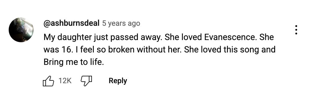 There is so much beauty in the youtube comment section, especially under old music videos. There are these tragic, heartfelt comments from these users. It doesn't even matter the song, the pure emotion and opening up is beautiful. 

It's not facebook where they know everyone.