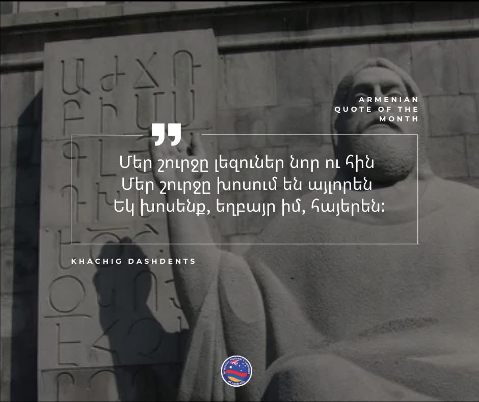 Armenian Quote of the Month 

“Languages ​​around us, new and old 
 They speak differently around us
 Let's speak, my brother, in Armenian.” 

These are the words of Khachig Dashdents, a poet known for his work that emphasises the importance of Armenian language and identity.