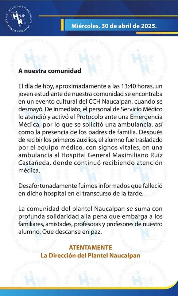 Un estudiante del CCH Naucalpan falleció este 30 de abril tras desmayarse durante un evento cultural. Fue atendido por personal médico y trasladado al hospital, donde lamentablemente perdió la vida. La comunidad del plantel lamenta profundamente su fallecimiento.