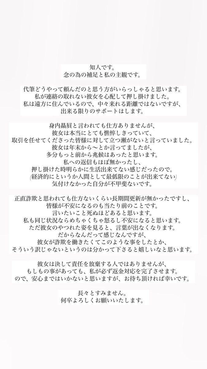 nyansooo's tweet photo. 取引中の皆様へ

返信などが滞っていること、その他全てに関して深くお詫び申し上げます。

大変不躾ではありますが、個人情報の拡散や誹謗中傷はお控えくださると幸いです。
ご意見は真摯に受け止めさせて頂きます。

信用し、お任せくださった皆様に対し、返す言葉もありません。
本当に申し訳ございませんでした。
