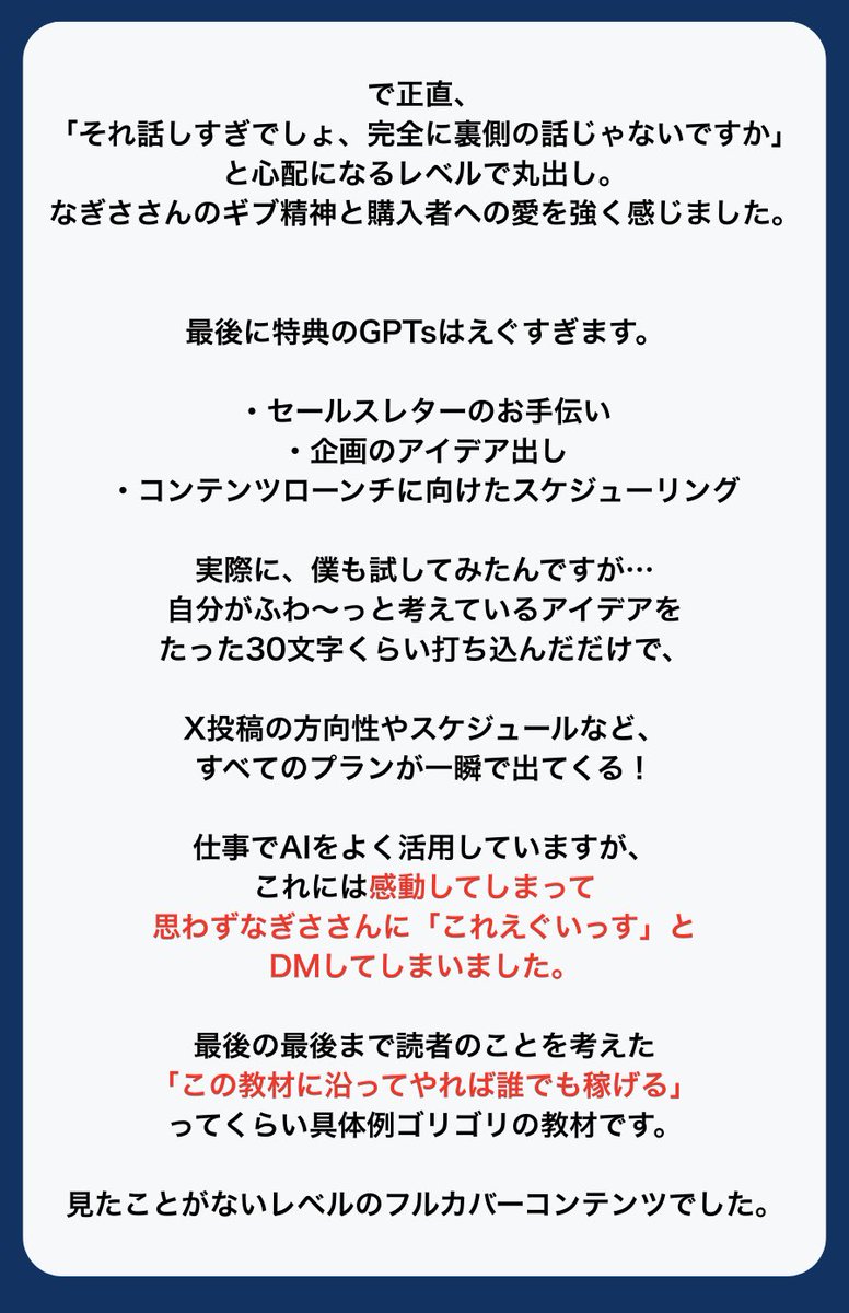 onigiri01036's tweet photo. 【時短・X運用術　先行レビュー②】
ひろさん（@joppy_fail ）

大ボリュームの感想を
ドキュメントで送ってくれたひろさん✨

思わず「えぐいっす…」と
DMも頂きましたが、

ボリュームはもちろん、
初心者であっても

「で結局、私は何したら？」

と止まらないための
具体だらけです。

あと、特典はほんとにえぐい。
AIすごい。
これだけでお金取れてしまうやつ✨

感想ありがとうございました！

▼全文

教材を受け取って最初に驚いたのは「え！？7時間超え！？」というボリュームの多さです。
とにかく量がえぐい。

まだSNS運用をしたことがない、何からすべきかわからないといった状態でも、教材のボリュームを見れば『これ1本でマネタイズできそう！』という安心感があります。

で、この教材を一言で言うと、
「なぎささんの経験談をもとに具体例をゴリゴリに盛り込んだコンテンツ」です。

Xで稼ぐためのロードマップを抽象的に説明するだけじゃなく、一つ一つクリアしていく過程で必要な行動が全部テンプレ化されています。

たとえば…

「どんなポストをしたらいいの？」
「自分流の投稿を作る方法って？」
「企画ってどうやって考えるんだろう…」
「え？セールスレターってなんですか？」
「マネってどうやってやるかわからなくて…」
「自分なんかが企画しても成功するわけない…」

この悩み、すべて今回のコンテンツ一つで解決します。

なので、自分のコンテンツを持っていない人やまだポストすらしたことがない人でも、「あてはめて行動するだけ」で確実にマネタイズを目指せます。

正直、「それ話しすぎでしょ、完全に裏側の話じゃないですか」と心配になるレベルで丸出し。なぎささんのギブ精神と購入者への愛を強く感じました。

で、最後に特典のGPTsはえぐすぎます。

・セールスレターのお手伝い
・企画のアイデア出し
・コンテンツローンチに向けたスケジューリング

実際に、僕も試してみたんですが…
自分がふわ〜っと考えているアイデアをたった30文字くらい打ち込んだだけで、X投稿の方向性やスケジュールなど、すべてのプランが一瞬で出てくる！

仕事でAIをよく活用していますが、これには感動してしまって思わずなぎささんに「これえぐいっす」とDMしてしまいました。

最後の最後まで読者のことを考えた「この教材に沿ってやれば誰でも稼げる」ってくらい具体例ゴリゴリの教材です。見たことがないレベルのフルカバーコンテンツでした。